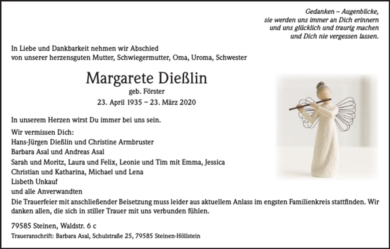 <p>Gedanken – Augenblicke,<br />sie werden uns immer an Dich erinnern<br />und uns glücklich und traurig machen<br />und Dich nie vergessen lassen.</p><p>In Liebe und Dankbarkeit nehmen wir Abschied<br />von unserer herzensguten Mutter, Schwiegermutter, Oma, Uroma, Schwester</p><p>Margarete Dießlin<br />geb. Förster<br />23. April 1935 – 23. März 2020</p><p>In unserem Herzen wirst Du immer bei uns sein.<br />Wir vermissen Dich:<br />Hans-Jürgen Dießlin und Christine Armbruster<br />Barbara Asal und Andreas Asal<br />Sarah und Moritz, Laura und Felix, Leonie und Tim mit Emma, Jessica<br />Christian und Katharina, Michael und Lena<br />Lisbeth Unkauf<br />und alle Anverwandten<br />Die Trauerfeier mit anschließender Beisetzung muss leider aus aktuellem Anlass im engsten Familienkreis stattfinden. Wir<br />danken allen, die sich in stiller Trauer mit uns verbunden fühlen.<br />79585 Steinen, Waldstr. 6 c<br />Traueranschrift: Barbara Asal, Schulstraße 25, 79585 Steinen-Höllstein</p>