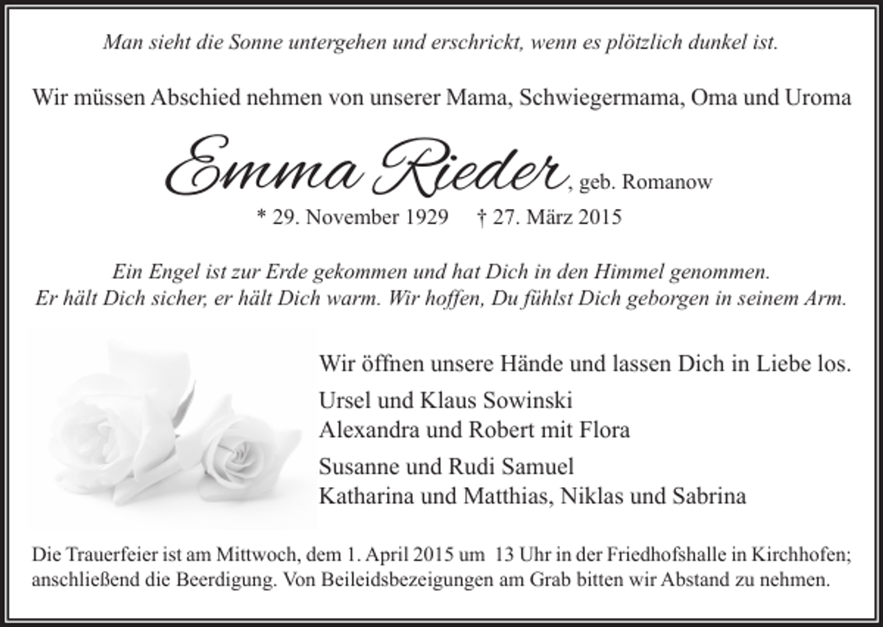 <p>Man sieht die Sonne untergehen und erschrickt, wenn es plötzlich dunkel ist.</p><p>Wir müssen Abschied nehmen von unserer Mama, Schwiegermama, Oma und Uroma</p><p>Emma Rieder</p><p>, geb. Romanow</p><p>* 29. November 1929</p><p>† 27. März 2015</p><p>Ein Engel ist zur Erde gekommen und hat Dich in den Himmel genommen.<br />Er hält Dich sicher, er hält Dich warm. Wir hoffen, Du fühlst Dich geborgen in seinem Arm.</p><p>Wir öffnen unsere Hände und lassen Dich in Liebe los.<br />Ursel und Klaus Sowinski<br />Alexandra und Robert mit Flora<br />Susanne und Rudi Samuel<br />Katharina und Matthias, Niklas und Sabrina<br />Die Trauerfeier ist am Mittwoch, dem 1. April 2015 um 13 Uhr in der Friedhofshalle in Kirchhofen;<br />anschließend die Beerdigung. Von Beileidsbezeigungen am Grab bitten wir Abstand zu nehmen.</p>