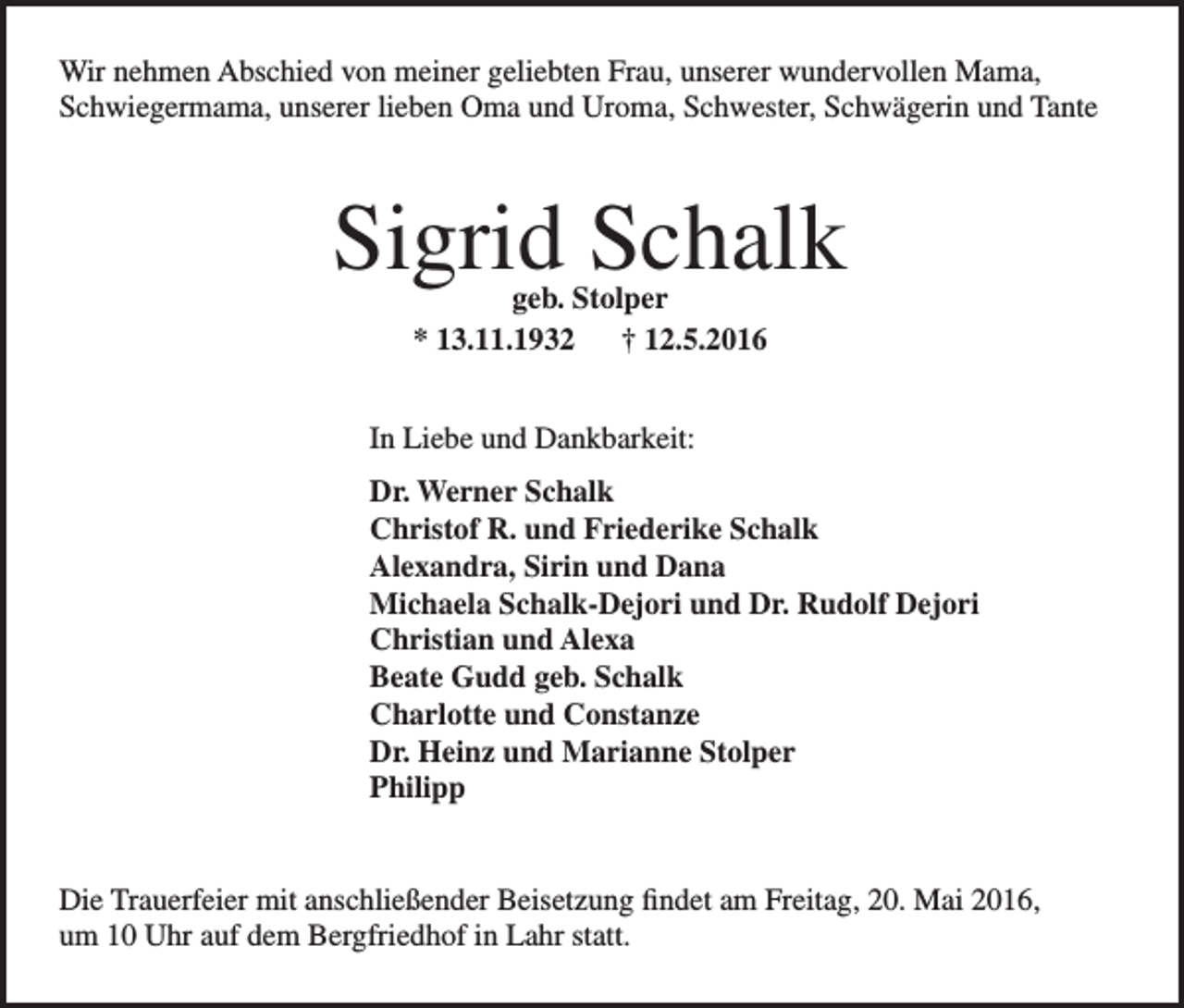 <p>Wir nehmen Abschied von meiner geliebten Frau, unserer wundervollen Mama,<br />Schwiegermama, unserer lieben Oma und Uroma, Schwester, Schwägerin und Tante</p><p>Sigrid Schalk<br />geb. Stolper<br />* 13.11.1932 † 12.5.2016</p><p>In Liebe und Dankbarkeit:<br />Dr. Werner Schalk<br />Christof R. und Friederike Schalk<br />Alexandra, Sirin und Dana<br />Michaela Schalk-Dejori und Dr. Rudolf Dejori<br />Christian und Alexa<br />Beate Gudd geb. Schalk<br />Charlotte und Constanze<br />Dr. Heinz und Marianne Stolper<br />Philipp<br />Die Trauerfeier mit anschließender Beisetzung findet am Freitag, 20. Mai 2016,<br />um 10 Uhr auf dem Bergfriedhof in Lahr statt.</p>
