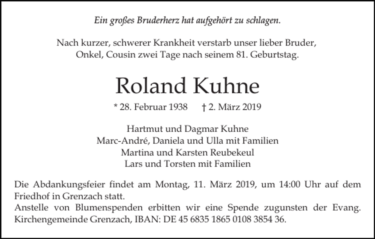 <p>Ein großes Bruderherz hat aufgehört zu schlagen.<br />Nach kurzer, schwerer Krankheit verstarb unser lieber Bruder,<br />Onkel, Cousin zwei Tage nach seinem 81. Geburtstag.</p><p>Roland Kuhne<br />* 28. Februar 1938</p><p>† 2. März 2019</p><p>Hartmut und Dagmar Kuhne<br />Marc-André, Daniela und Ulla mit Familien<br />Martina und Karsten Reubekeul<br />Lars und Torsten mit Familien<br />Die Abdankungsfeier findet am Montag, 11. März 2019, um 14:00 Uhr auf dem<br />Friedhof in Grenzach statt.<br />Anstelle von Blumenspenden erbitten wir eine Spende zugunsten der Evang.<br />Kirchengemeinde Grenzach, IBAN: DE 45 6835 1865 0108 3854 36.</p>