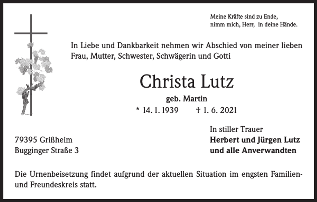 <p>Meine Kräfte sind zu Ende,<br />nimm mich, Herr, in deine Hände.</p><p>In Liebe und Dankbarkeit nehmen wir Abschied von meiner lieben<br />Frau, Mutter, Schwester, Schwägerin und Gotti</p><p>Christa Lutz<br />geb. Martin<br />* 14. 1. 1939 † 1. 6. 2021</p><p>79395 Grißheim<br />Bugginger Straße 3</p><p>In stiller Trauer<br />Herbert und Jürgen Lutz<br />und alle Anverwandten</p><p>Die Urnenbeisetzung findet aufgrund der aktuellen Situation im engsten Familienund Freundeskreis statt.</p>