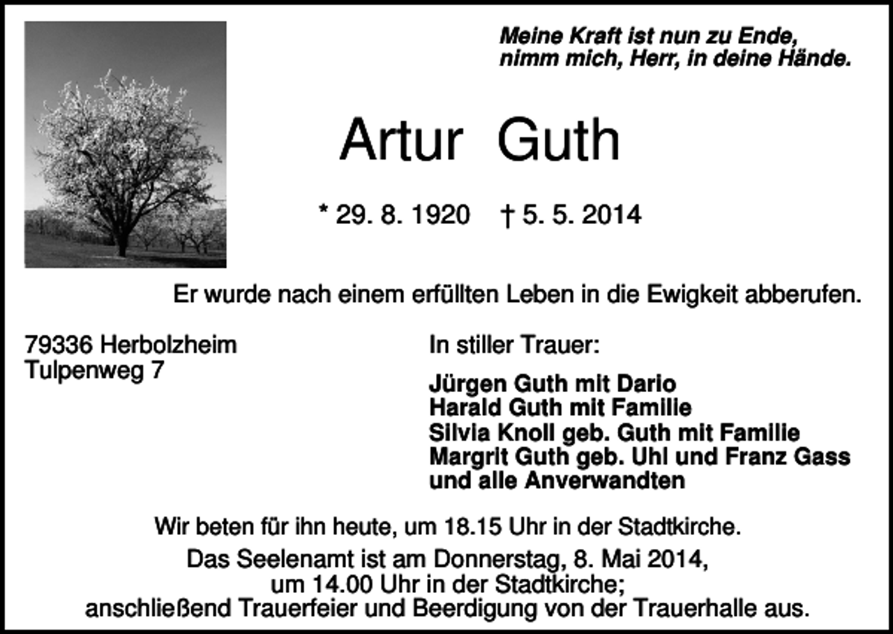 <p>Meine Kraft ist nun zu Ende,<br />nimm mich, Herr, in deine Hände.</p><p>Artur Guth<br />* 29. 8. 1920</p><p>† 5. 5. 2014</p><p>Er wurde nach einem erfüllten Leben in die Ewigkeit abberufen.<br />79336 Herbolzheim<br />Tulpenweg 7</p><p>In stiller Trauer:<br />Jürgen Guth mit Dario<br />Harald Guth mit Familie<br />Silvia Knoll geb. Guth mit Familie<br />Margrit Guth geb. Uhl und Franz Gass<br />und alle Anverwandten</p><p>Wir beten für ihn heute, um 18.15 Uhr in der Stadtkirche.<br />Das Seelenamt ist am Donnerstag, 8. Mai 2014,<br />um 14.00 Uhr in der Stadtkirche;<br />anschließend Trauerfeier und Beerdigung von der Trauerhalle aus.</p>