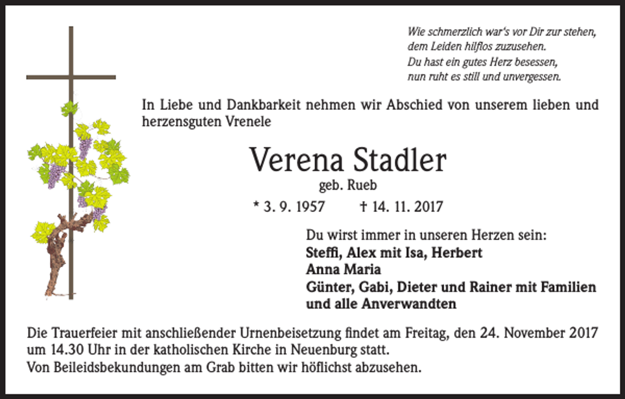 <p>Wie schmerzlich war‘s vor Dir zur stehen,<br />dem Leiden hilflos zuzusehen.<br />Du hast ein gutes Herz besessen,<br />nun ruht es still und unvergessen.</p><p>In Liebe und Dankbarkeit nehmen wir Abschied von unserem lieben und<br />herzensguten Vrenele</p><p>Verena Stadler<br />geb. Rueb<br />* 3. 9. 1957<br />† 14. 11. 2017</p><p>Du wirst immer in unseren Herzen sein:<br />Steffi, Alex mit Isa, Herbert<br />Anna Maria<br />Günter, Gabi, Dieter und Rainer mit Familien<br />und alle Anverwandten<br />Die Trauerfeier mit anschließender Urnenbeisetzung findet am Freitag, den 24. November 2017<br />um 14.30 Uhr in der katholischen Kirche in Neuenburg statt.<br />Von Beileidsbekundungen am Grab bitten wir höflichst abzusehen.</p>