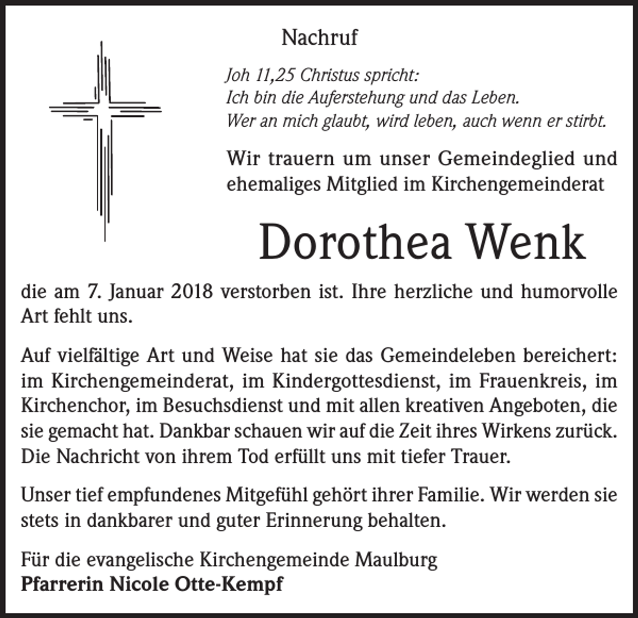 <p>Nachruf<br />Joh 11,25 Christus spricht:<br />Ich bin die Auferstehung und das Leben.<br />Wer an mich glaubt, wird leben, auch wenn er stirbt.</p><p>Wir trauern um unser Gemeindeglied und<br />ehemaliges Mitglied im Kirchengemeinderat</p><p>Dorothea Wenk<br />die am 7. Januar 2018 verstorben ist. Ihre herzliche und humorvolle<br />Art fehlt uns.<br />Auf vielfältige Art und Weise hat sie das Gemeindeleben bereichert:<br />im Kirchengemeinderat, im Kindergottesdienst, im Frauenkreis, im<br />Kirchenchor, im Besuchsdienst und mit allen kreativen Angeboten, die<br />sie gemacht hat. Dankbar schauen wir auf die Zeit ihres Wirkens zurück.<br />Die Nachricht von ihrem Tod erfüllt uns mit tiefer Trauer.<br />Unser tief empfundenes Mitgefühl gehört ihrer Familie. Wir werden sie<br />stets in dankbarer und guter Erinnerung behalten.<br />Für die evangelische Kirchengemeinde Maulburg<br />Pfarrerin Nicole Otte-Kempf</p>