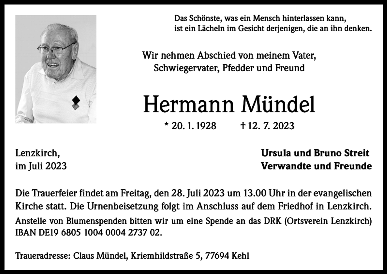 <p>Das Schönste, was ein Mensch hinterlassen kann,<br />ist ein Lächeln im Gesicht derjenigen, die an ihn denken.</p><p>Wir nehmen Abschied von meinem Vater,<br />Schwiegervater, Pfedder und Freund</p><p>Hermann Mündel<br />* 20. 1. 1928</p><p>† 12. 7. 2023</p><p>Lenzkirch,<br />im Juli 2023</p><p>Ursula und Bruno Streit<br />Verwandte und Freunde</p><p>Die Trauerfeier findet am Freitag, den 28. Juli 2023 um 13.00 Uhr in der evangelischen<br />Kirche statt. Die Urnenbeisetzung folgt im Anschluss auf dem Friedhof in Lenzkirch.<br />Anstelle von Blumenspenden bitten wir um eine Spende an das DRK (Ortsverein Lenzkirch)<br />IBAN DE19 6805 1004 0004 2737 02.<br />Traueradresse: Claus Mündel, Kriemhildstraße 5, 77694 Kehl</p>