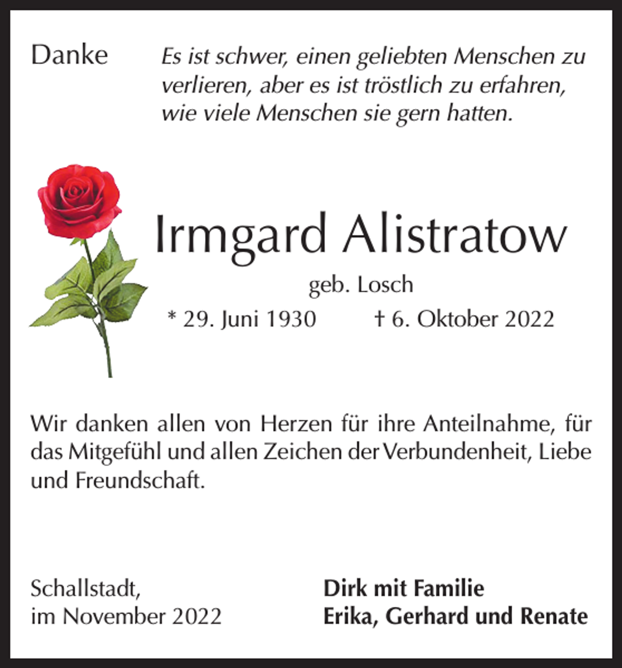<p>Danke<br />Es ist schwer, einen geliebten Menschen zu<br />verlieren, aber es ist tröstlich zu erfahren,<br />wie viele Menschen sie gern hatten.</p><p>Irmgard Alistratow<br />geb. Losch<br />* 29. Juni 1930<br />† 6. Oktober 2022</p><p>Wir danken allen von Herzen für ihre Anteilnahme, für<br />das Mitgefühl und allen Zeichen der Verbundenheit, Liebe<br />und Freundschaft.</p><p>Schallstadt,<br />im November 2022</p><p>Dirk mit Familie<br />Erika, Gerhard und Renate</p>