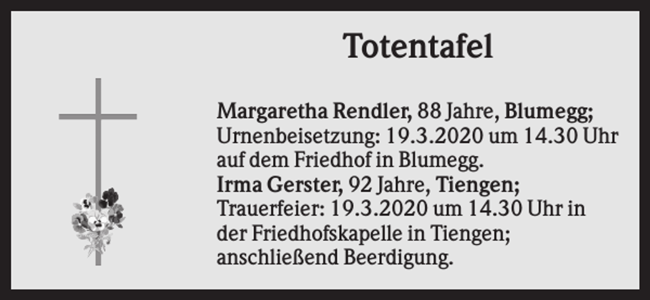 <p>Totentafel<br />Margaretha Rendler, 88 Jahre, Blumegg;<br />Urnenbeisetzung: 19.3.2020 um 14.30 Uhr<br />auf dem Friedhof in Blumegg.<br />Irma Gerster, 92 Jahre, Tiengen;<br />Trauerfeier: 19.3.2020 um 14.30 Uhr in<br />der Friedhofskapelle in Tiengen;<br />anschließend Beerdigung.</p>