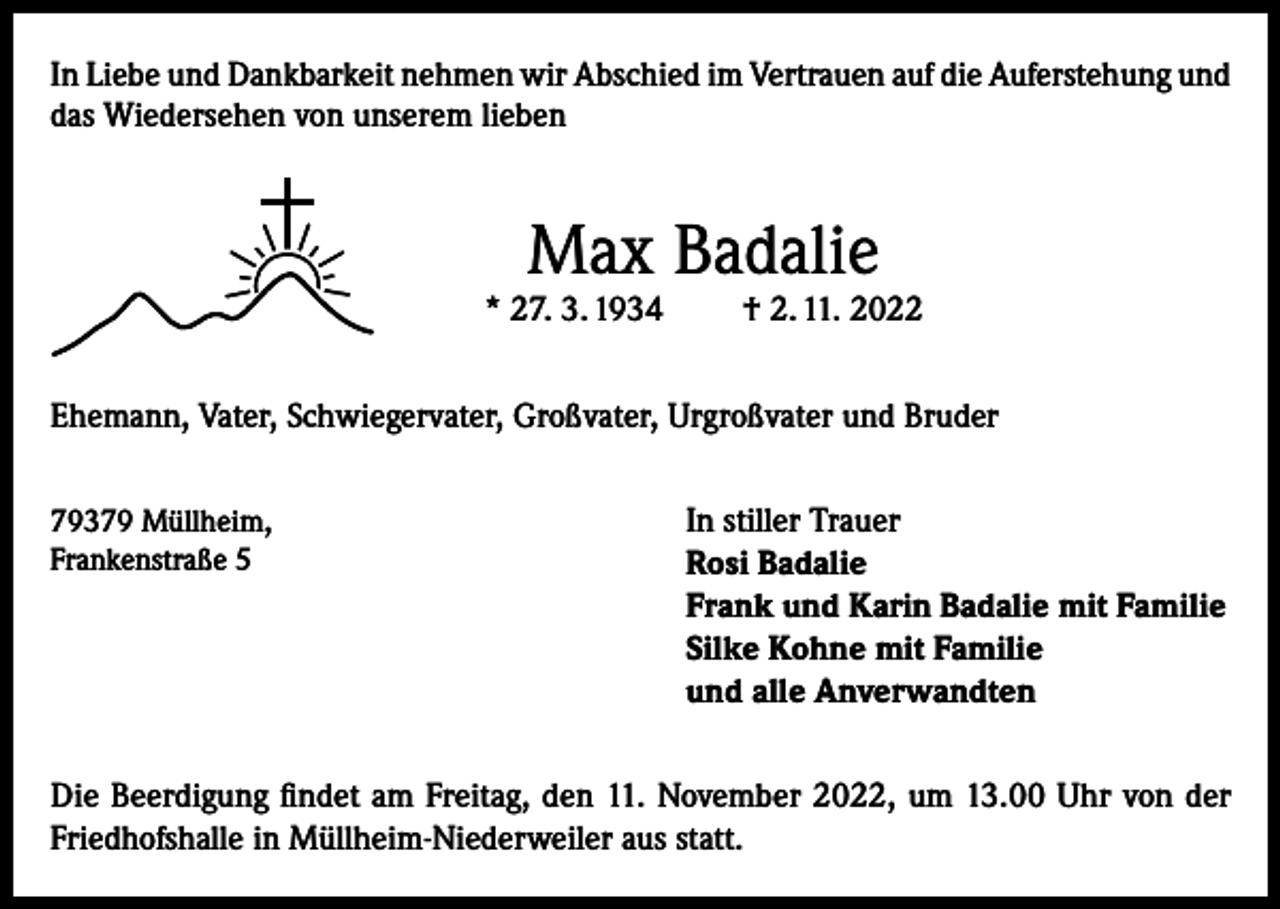 <p>In Liebe und Dankbarkeit nehmen wir Abschied im Vertrauen auf die Auferstehung und<br />das Wiedersehen von unserem lieben</p><p>Max Badalie</p><p>* 27. 3. 1934</p><p>† 2. 11. 2022</p><p>Ehemann, Vater, Schwiegervater, Großvater, Urgroßvater und Bruder<br />79379 Müllheim,<br />Frankenstraße 5</p><p>In stiller Trauer<br />Rosi Badalie<br />Frank und Karin Badalie mit Familie<br />Silke Kohne mit Familie<br />und alle Anverwandten</p><p>Die Beerdigung findet am Freitag, den 11. November 2022, um 13.00 Uhr von der<br />Friedhofshalle in Müllheim-Niederweiler aus statt.</p>