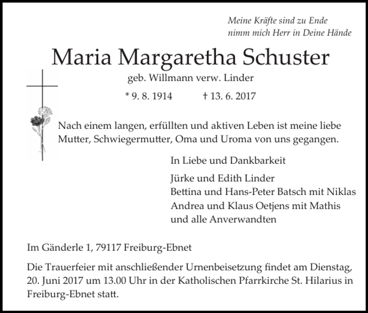 <p>Meine Kräfte sind zu Ende<br />nimm mich Herr in Deine Hände</p><p>Maria Margaretha Schuster<br />geb. Willmann verw. Linder</p><p>* 9. 8. 1914</p><p>† 13. 6. 2017</p><p>Nach einem langen, erfüllten und aktiven Leben ist meine liebe<br />Mu�er, Schwiegermu�er, Oma und Uroma von uns gegangen.<br />In Liebe und Dankbarkeit<br />Jürke und Edith Linder<br />Be�ina und Hans­Peter Batsch mit Niklas<br />Andrea und Klaus Oetjens mit Mathis<br />und alle Anverwandten<br />Im Gänderle 1, 79117 Freiburg­Ebnet<br />Die Trauerfeier mit anschließender Urnenbeise�ung ﬁndet am Dienstag,<br />20. Juni 2017 um 13.00 Uhr in der Katholischen Pfarrkirche St. Hilarius in<br />Freiburg­Ebnet sta�.</p>