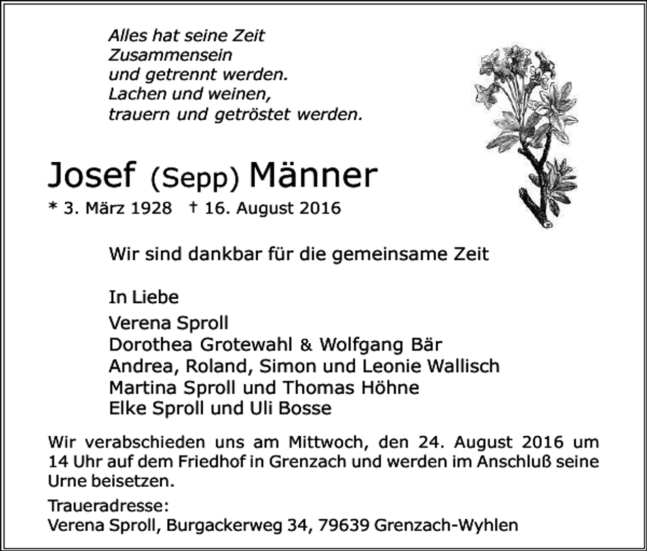 <p>Alles hat seine Zeit<br />Zusammensein<br />und getrennt werden.<br />Lachen und weinen,<br />trauern und getröstet werden.</p><p>Josef</p><p>(Sepp)</p><p>Männer</p><p>* 3. März 1928 † 16. August 2016</p><p>Wir sind dankbar für die gemeinsame Zeit<br />In Liebe<br />Verena Sproll<br />Dorothea Grotewahl &amp; Wolfgang Bär<br />Andrea, Roland, Simon und Leonie Wallisch<br />Martina Sproll und Thomas Höhne<br />Elke Sproll und Uli Bosse<br />Wir verabschieden uns am Mittwoch, den 24. August 2016 um<br />14 Uhr auf dem Friedhof in Grenzach und werden im Anschluß seine<br />Urne beisetzen.<br />Traueradresse:<br />Verena Sproll, Burgackerweg 34, 79639 Grenzach-Wyhlen</p>