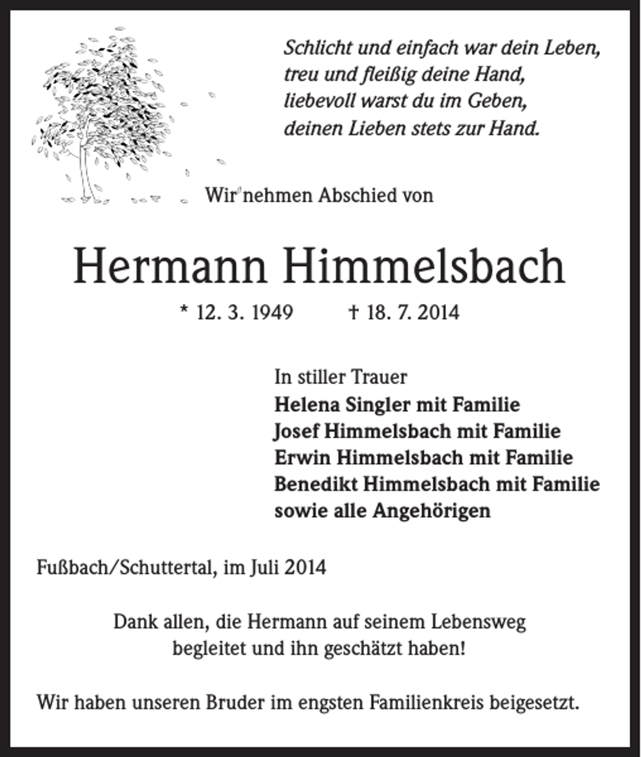 <p>Schlicht und einfach war dein Leben,<br />treu und fleißig deine Hand,<br />liebevoll warst du im Geben,<br />deinen Lieben stets zur Hand.<br />Wir nehmen Abschied von</p><p>Hermann Himmelsbach<br />* 12. 3. 1949</p><p>† 18. 7. 2014</p><p>In stiller Trauer<br />Helena Singler mit Familie<br />Josef Himmelsbach mit Familie<br />Erwin Himmelsbach mit Familie<br />Benedikt Himmelsbach mit Familie<br />sowie alle Angehörigen</p><p>Fußbach/Schuttertal, im Juli 2014<br />Dank allen, die Hermann auf seinem Lebensweg<br />begleitet und ihn geschätzt haben!<br />Wir haben unseren Bruder im engsten Familienkreis beigesetzt.</p>