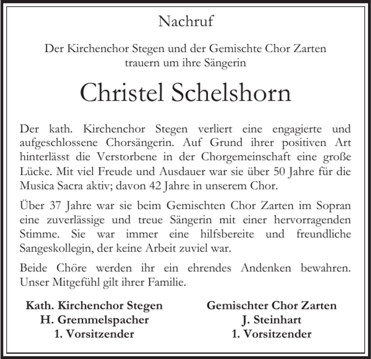 <p>Nachruf<br />Der Kirchenchor Stegen und der Gemischte Chor Zarten<br />trauern um ihre Sängerin</p><p>Christel Schelshorn<br />Der kath. Kirchenchor Stegen verliert eine engagierte und<br />aufgeschlossene Chorsängerin. Auf Grund ihrer positiven Art<br />hinterlässt die Verstorbene in der Chorgemeinschaft eine große<br />Lücke. Mit viel Freude und Ausdauer war sie über 50 Jahre für die<br />Musica Sacra aktiv; davon 42 Jahre in unserem Chor.<br />Über 37 Jahre war sie beim Gemischten Chor Zarten im Sopran<br />eine zuverlässige und treue Sängerin mit einer hervorragenden<br />Stimme. Sie war immer eine hilfsbereite und freundliche<br />Sangeskollegin, der keine Arbeit zuviel war.<br />Beide Chöre werden ihr ein ehrendes Andenken bewahren.<br />Unser Mitgefühl gilt ihrer Familie.<br />Kath. Kirchenchor Stegen<br />H. Gremmelspacher<br />1. Vorsitzender</p><p>Gemischter Chor Zarten<br />J. Steinhart<br />1. Vorsitzender</p>
