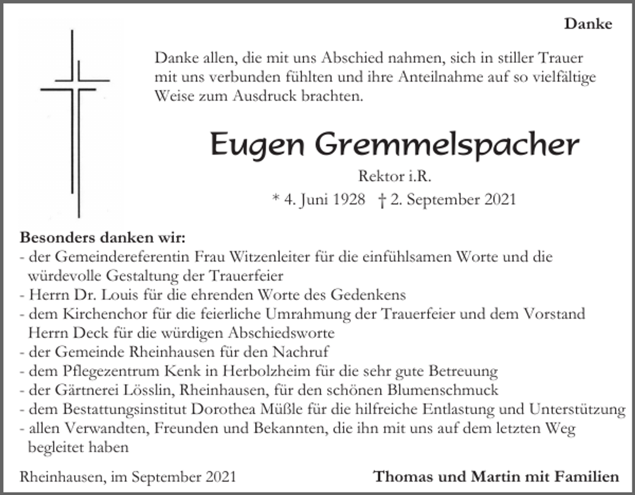 <p>Danke<br />Danke allen, die mit uns Abschied nahmen, sich in stiller Trauer<br />mit uns verbunden fühlten und ihre Anteilnahme auf so vielfältige<br />Weise zum Ausdruck brachten.</p><p>Eugen Gremmelspacher<br />Rektor i.R.<br />* 4. Juni 1928 † 2. September 2021<br />Besonders danken wir:<br />- der Gemeindereferentin Frau Witzenleiter für die einfühlsamen Worte und die<br />würdevolle Gestaltung der Trauerfeier<br />- Herrn Dr. Louis für die ehrenden Worte des Gedenkens<br />- dem Kirchenchor für die feierliche Umrahmung der Trauerfeier und dem Vorstand<br />Herrn Deck für die würdigen Abschiedsworte<br />- der Gemeinde Rheinhausen für den Nachruf<br />- dem Pflegezentrum Kenk in Herbolzheim für die sehr gute Betreuung<br />- der Gärtnerei Lösslin, Rheinhausen, für den schönen Blumenschmuck<br />- dem Bestattungsinstitut Dorothea Müßle für die hilfreiche Entlastung und Unterstützung<br />- allen Verwandten, Freunden und Bekannten, die ihn mit uns auf dem letzten Weg<br />begleitet haben<br />Rheinhausen, im September 2021</p><p>Thomas und Martin mit Familien</p>