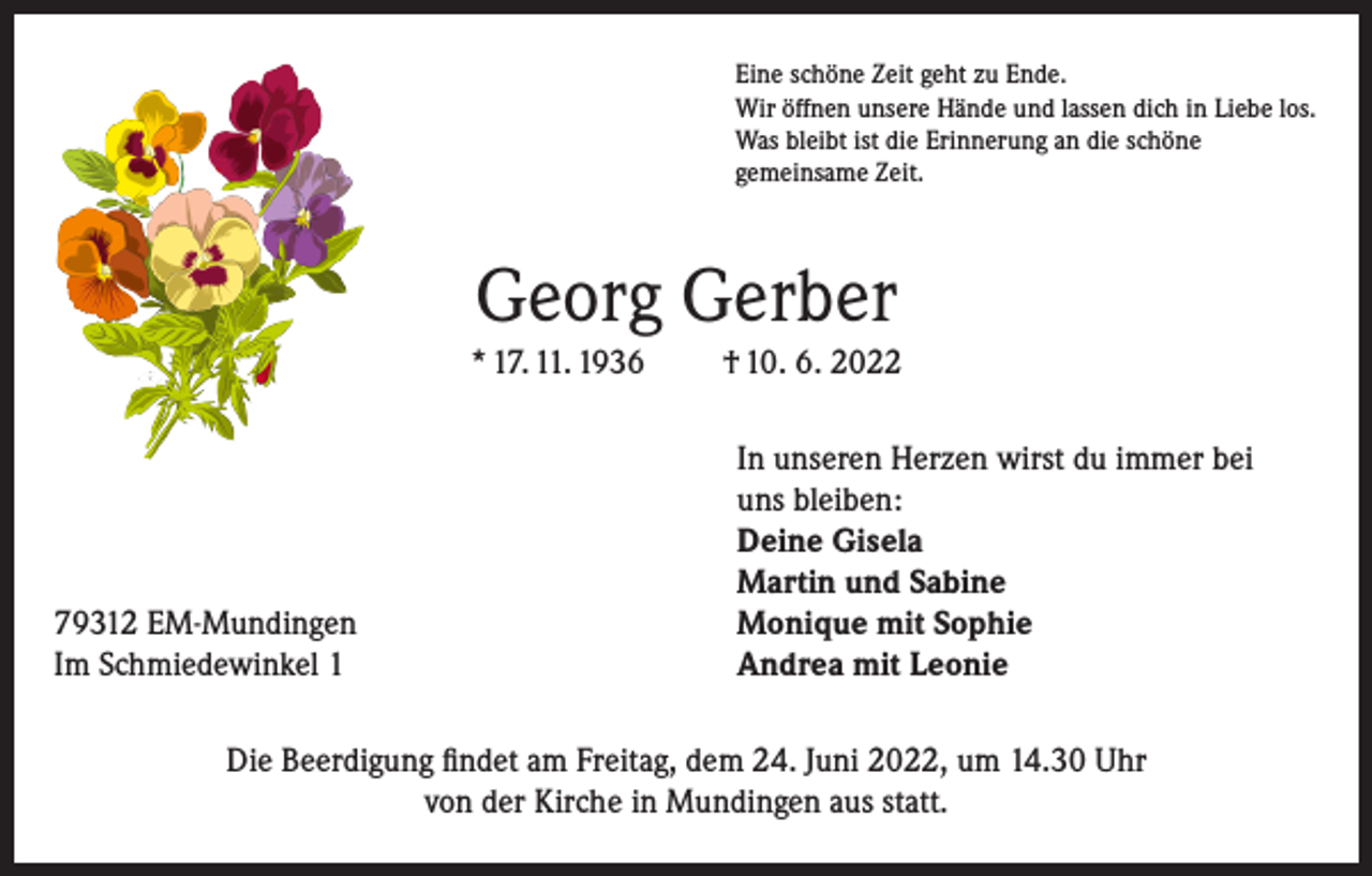 <p>Eine schöne Zeit geht zu Ende.<br />Wir öffnen unsere Hände und lassen dich in Liebe los.<br />Was bleibt ist die Erinnerung an die schöne<br />gemeinsame Zeit.</p><p>Georg Gerber<br />* 17. 11. 1936</p><p>79312 EM-Mundingen<br />Im Schmiedewinkel 1</p><p>† 10. 6. 2022<br />In unseren Herzen wirst du immer bei<br />uns bleiben:<br />Deine Gisela<br />Martin und Sabine<br />Monique mit Sophie<br />Andrea mit Leonie</p><p>Die Beerdigung findet am Freitag, dem 24. Juni 2022, um 14.30 Uhr<br />von der Kirche in Mundingen aus statt.</p>