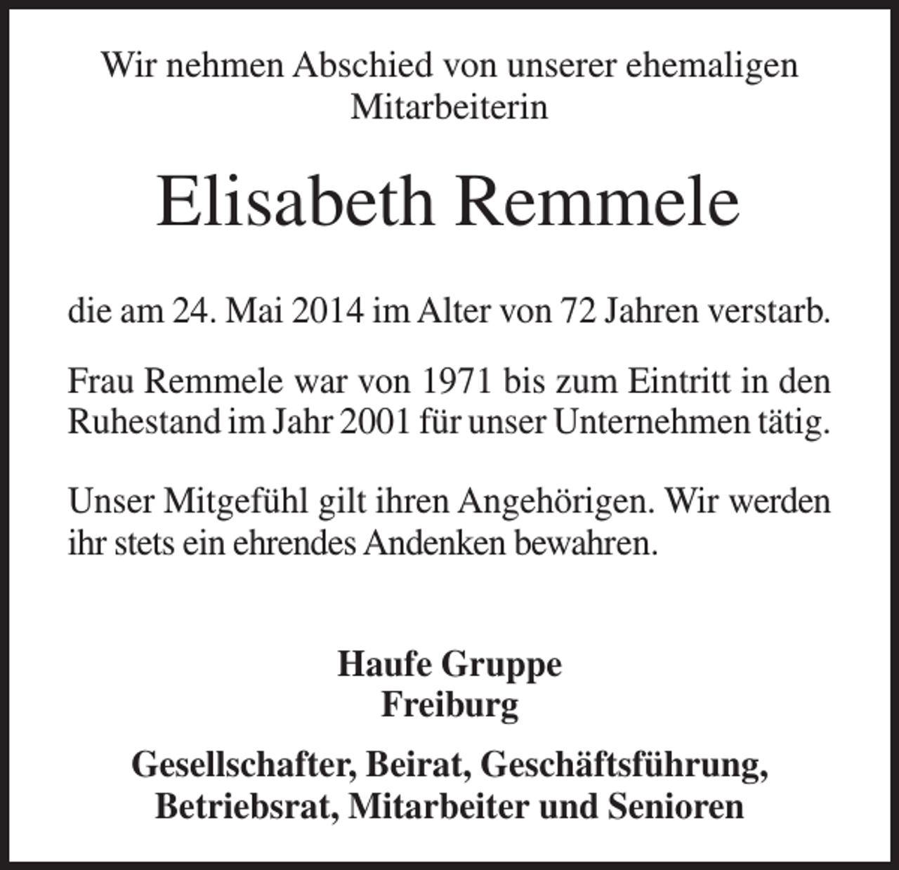 <p>Wir nehmen Abschied von unserer ehemaligen<br />Mitarbeiterin</p><p>Elisabeth Remmele<br />die am 24. Mai 2014 im Alter von 72 Jahren verstarb.<br />Frau Remmele war von 1971 bis zum Eintritt in den<br />Ruhestand im Jahr 2001 für unser Unternehmen tätig.<br />Unser Mitgefühl gilt ihren Angehörigen. Wir werden<br />ihr stets ein ehrendes Andenken bewahren.<br />Haufe Gruppe<br />Freiburg<br />Gesellschafter, Beirat, Geschäftsführung,<br />Betriebsrat, Mitarbeiter und Senioren</p>