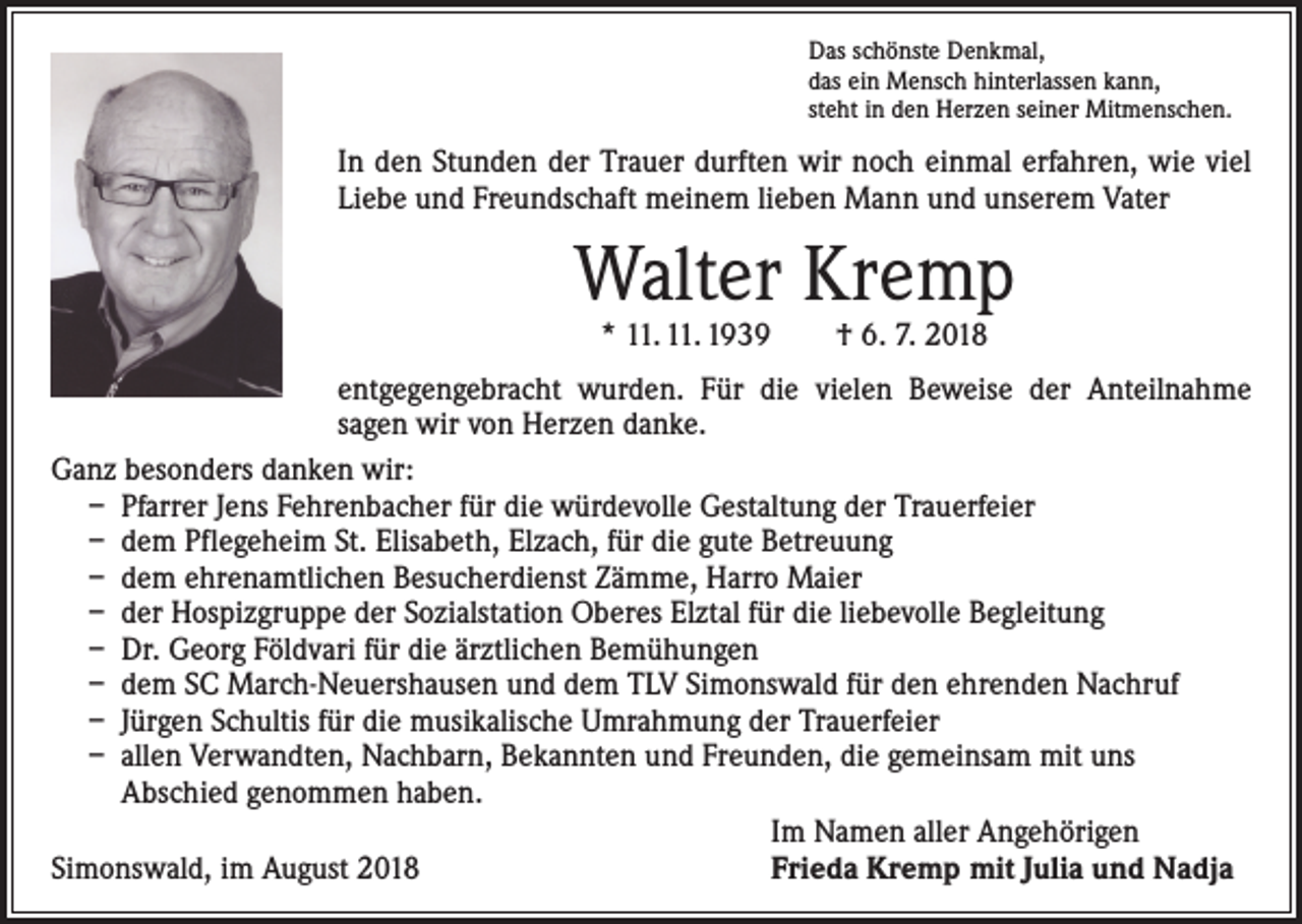 <p>Das schönste Denkmal,<br />das ein Mensch hinterlassen kann,<br />steht in den Herzen seiner Mitmenschen.</p><p>In den Stunden der Trauer durften wir noch einmal erfahren, wie viel<br />Liebe und Freundschaft meinem lieben Mann und unserem Vater</p><p>Walter Kremp<br />* 11. 11. 1939 † 6. 7. 2018</p><p>entgegengebracht wurden. Für die vielen Beweise der Anteilnahme<br />­sagen wir von Herzen danke.<br />Ganz besonders danken wir:<br />– Pfarrer Jens Fehrenbacher für die würdevolle Gestaltung der Trauerfeier<br />– dem Pflegeheim St. Elisabeth, Elzach, für die gute Betreuung<br />– dem ehrenamtlichen Besucherdienst Zämme, Harro Maier<br />– der Hospizgruppe der Sozialstation Oberes Elztal für die liebevolle Begleitung<br />– Dr. Georg Földvari für die ärztlichen Bemühungen<br />– dem SC March-Neuershausen und dem TLV Simonswald für den ehrenden Nachruf<br />– Jürgen Schultis für die musikalische Umrahmung der Trauerfeier<br />– allen Verwandten, Nachbarn, Bekannten und Freunden, die gemeinsam mit uns<br />Abschied genommen haben.</p><p>Im Namen aller Angehörigen<br />Simonswald, im August 2018<br />Frieda Kremp mit Julia und Nadja</p>