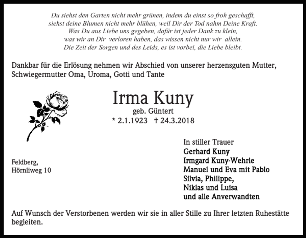 <p>DDu<br />u sisiehst<br />e hst dden<br />e n GGarten<br />art e n ninicht<br />c h t mehr<br />m e hr grünen,<br />gr ü n e n, iindem<br />n d e m du<br />d u ei<br />nst ssoo fr<br />o h geschafft,<br />g es c h afft,<br />einst<br />froh<br />siehst<br />si e hst deine<br />d ei n e Blumen<br />Bl u m e n nicht<br />ni c ht mehr<br />m e hr blühen,<br />bl ü h e n, weil<br />w eil Dir<br />Dir der<br />d er Tod<br />T o d nahm<br />n a h m Deine<br />D ei n e Kraft.<br />Kr aft.<br />istjjeder<br />klein,<br />WWas<br />as DDu<br />u a aus<br />us LiLiebe<br />e b e u uns<br />ns g gegeben,<br />e g e b e n, ddafür<br />af ür ist<br />e d er Dank<br />D a n k zzu<br />u kl<br />ei n,<br />wwas<br />as wir<br />n Dir<br />Dir vverloren<br />erl or e n haben,<br />h a b e n, ddas<br />as wissen<br />wiss e n ni<br />c ht nnur<br />ur wir<br />wir all<br />ei n.<br />wir aan<br />nicht<br />allein.<br />Di<br />e ZZeit<br />eit dder<br />er SSorgen<br />or g e n uund<br />n d ddes<br />es Leids,<br />L ei ds, es<br />or b ei, die<br />di e Liebe<br />Li e b e bleibt.<br />bl ei bt.<br />Die<br />es ist<br />ist vvorbei,</p><p>DDankbar<br />a n k b ar f für<br />ür didie<br />e Erl<br />ös u n g nehmen<br />n e h m e n wir<br />wir Abschied<br />A bs c hi e d vvon<br />o n unserer<br />u ns er er herzensguten<br />h er z e ns g ut e n Mutter,<br />M utt er,<br />Erlösung<br />SSchwiegermutter<br />c h wi e g er m utt er Oma,<br />O m a, Uroma,<br />U r o m a, Gotti<br />G otti und<br />u n d Tante<br />T a nt e</p><p>Ir m a Kuny<br />K u ny<br />Irma</p><p>ggeb.<br />e b. Güntert<br />G ü nt ert<br />* 2.1.1923<br />2. 1. 1 9 2 3 †<br />† 24.3.2018<br />2 4. 3. 2 0 1 8<br />*<br />IInn stiller<br />still er Trauer<br />Tr a u er<br />F el d b er g,<br />Feldberg,<br />HHörnliweg<br />ör nli w e g 11</p><p>AAuf<br />uf Wunsch<br />W u ns c h dder<br />er VVerstorbenen<br />erst or b e n e n werden<br />w er d e n wir<br />wir sisie<br />e iin<br />n aller<br />all er Stille<br />Still e zu<br />z u Ihrer<br />I hr er lletzten<br />et zte n Ruhestätte<br />R u h est ätt e<br />bbegleiten.<br />e gl eit e n.</p>