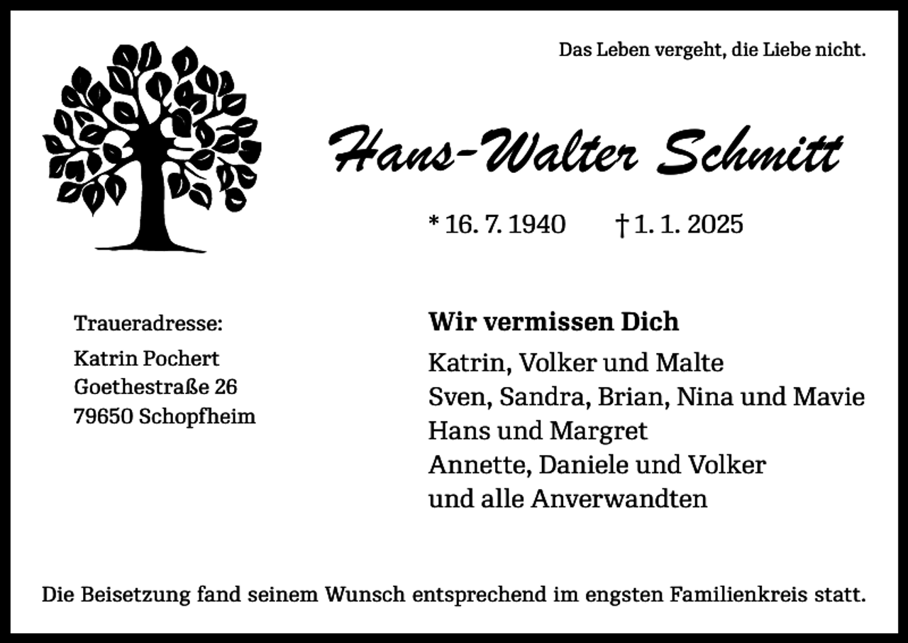 <p>Das Leben vergeht, die Liebe nicht.</p><p>Hans-Walter Schmitt<br />* 16. 7. 1940 † 1. 1. 2025</p><p>Traueradresse:</p><p>Wir vermissen Dich</p><p>Katrin Pochert<br />Goethestraße 26<br />79650 Schopfheim</p><p>Katrin, Volker und Malte<br />Sven, Sandra, Brian, Nina und Mavie<br />Hans und Margret<br />Annette, Daniele und Volker<br />und alle Anverwandten</p><p>Die Beisetzung fand seinem Wunsch entsprechend im engsten Familienkreis statt.</p>