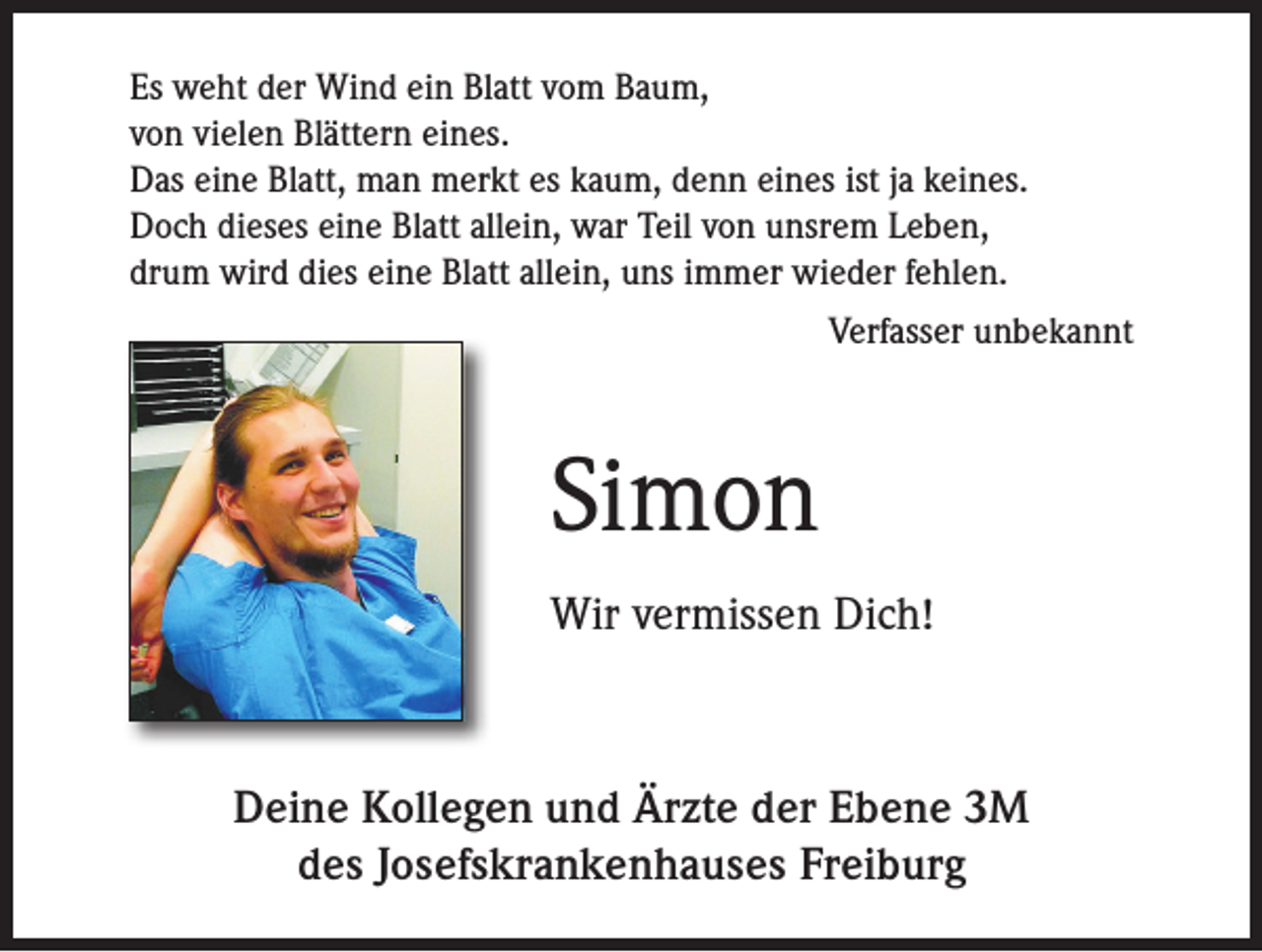 <p>Es weht der Wind ein Blatt vom Baum,<br />von vielen Blättern eines.<br />Das eine Blatt, man merkt es kaum, denn eines ist ja keines.<br />Doch dieses eine Blatt allein, war Teil von unsrem Leben,<br />drum wird dies eine Blatt allein, uns immer wieder fehlen.</p><p>Verfasser unbekannt</p><p>Simon<br />Wir vermissen Dich!</p><p>Deine Kollegen und Ärzte der Ebene 3M<br />des Josefskrankenhauses Freiburg</p>