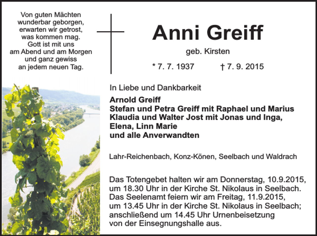 <p>Von guten Mächten<br />wunderbar geborgen,<br />erwarten wir getrost,<br />was kommen mag.<br />Gott ist mit uns<br />am Abend und am Morgen<br />und ganz gewiss<br />an jedem neuen Tag.</p><p>Anni Greiff<br />geb. Kirsten</p><p>* 7. 7. 1937</p><p>† 7. 9. 2015</p><p>In Liebe und Dankbarkeit<br />Arnold Greiff<br />Stefan und Petra Greiff mit Raphael und Marius<br />Klaudia und Walter Jost mit Jonas und Inga,<br />Elena, Linn Marie<br />und alle Anverwandten<br />Lahr-Reichenbach, Konz-Könen, Seelbach und Waldrach</p><p>Das Totengebet halten wir am Donnerstag, 10.9.2015,<br />um 18.30 Uhr in der Kirche St. Nikolaus in Seelbach.<br />Das Seelenamt feiern wir am Freitag, 11.9.2015,<br />um 13.45 Uhr in der Kirche St. Nikolaus in Seelbach;<br />anschließend um 14.45 Uhr Urnenbeisetzung<br />von der Einsegnungshalle aus.</p>