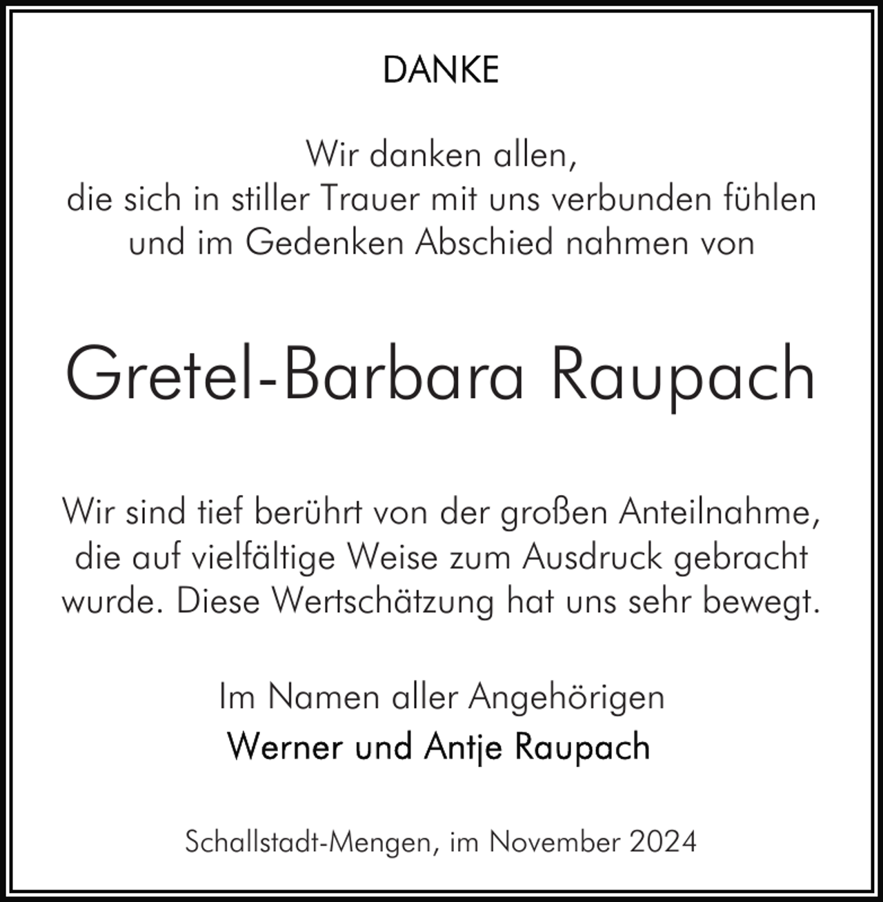 <p>Wir danken allen,<br />die sich in stiller Trauer mit uns verbunden fühlen<br />und im Gedenken Abschied nahmen von</p><p>Gretel-Barbara Raupach<br />Wir sind tief berührt von der großen Anteilnahme,<br />die auf vielfältige Weise zum Ausdruck gebracht<br />wurde. Diese Wertschätzung hat uns sehr bewegt.<br />Im Namen aller Angehörigen</p><p>Schallstadt-Mengen, im November 2024</p>
