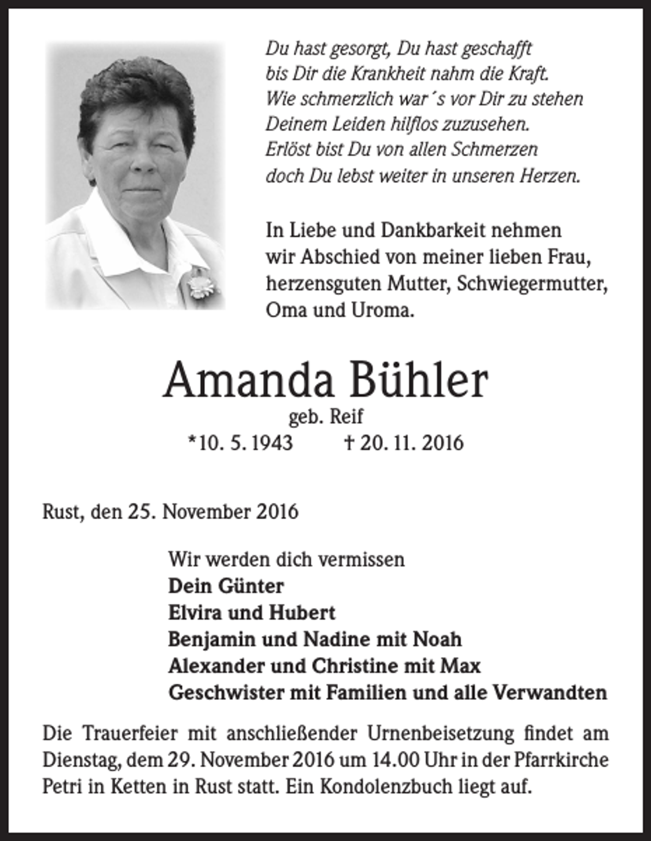 <p>Du hast gesorgt, Du hast geschafft<br />bis Dir die Krankheit nahm die Kraft.<br />Wie schmerzlich war´s vor Dir zu stehen<br />Deinem Leiden hilflos zuzusehen.<br />Erlöst bist Du von allen Schmerzen<br />doch Du lebst weiter in unseren Herzen.</p><p>In Liebe und Dankbarkeit nehmen<br />wir Abschied von meiner lieben Frau,<br />herzensguten Mutter, Schwiegermutter,<br />Oma und Uroma.</p><p>Amanda<br />Bühler<br />geb. Reif<br />*10. 5. 1943</p><p>† 20. 11. 2016</p><p>Rust, den 25. November 2016<br />Wir werden dich vermissen<br />Dein Günter<br />Elvira und Hubert<br />Benjamin und Nadine mit Noah<br />Alexander und Christine mit Max<br />Geschwister mit Familien und alle Verwandten<br />Die Trauerfeier mit anschließender Urnenbeisetzung findet am<br />Dienstag, dem 29. November 2016 um 14.00 Uhr in der Pfarrkirche<br />Petri in Ketten in Rust statt. Ein Kondolenzbuch liegt auf.</p>