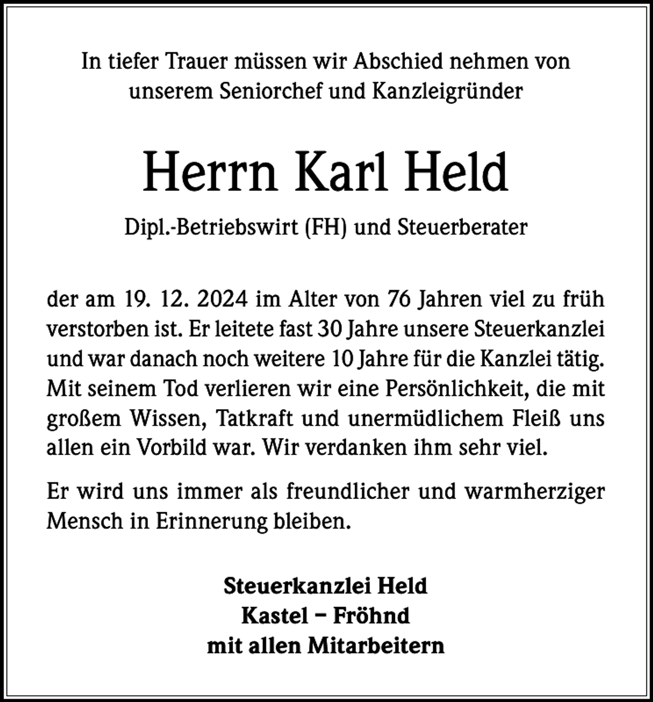 <p>In tiefer Trauer müssen wir Abschied nehmen von<br />unserem Seniorchef und Kanzleigründer</p><p>Herrn Karl Held<br />Dipl.-Betriebswirt (FH) und Steuerberater<br />der am 19. 12. 2024 im Alter von 76 Jahren viel zu früh<br />verstorben ist. Er leitete fast 30 Jahre unsere Steuerkanzlei<br />und war danach noch weitere 10 Jahre für die Kanzlei tätig.<br />Mit seinem Tod verlieren wir eine Persönlichkeit, die mit<br />großem Wissen, Tatkraft und unermüdlichem Fleiß uns<br />allen ein Vorbild war. Wir verdanken ihm sehr viel.<br />Er wird uns immer als freundlicher und warmherziger<br />Mensch in Erinnerung bleiben.<br />Steuerkanzlei Held<br />Kastel – Fröhnd<br />mit allen Mitarbeitern</p>