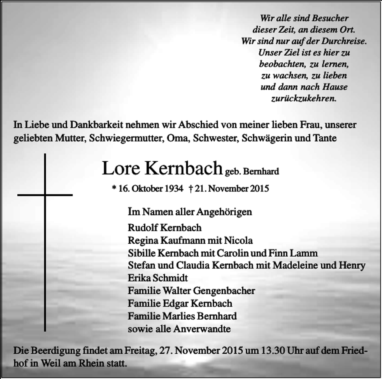 <p>Wir alle sind Besucher<br />dieser Zeit, an diesem Ort.<br />Wir sind nur auf der Durchreise.<br />Unser Ziel ist es hier zu<br />beobachten, zu lernen,<br />zu wachsen, zu lieben<br />und dann nach Hause<br />zurückzukehren.</p><p>In Liebe und Dankbarkeit nehmen wir Abschied von meiner lieben Frau, unserer<br />geliebten Mutter, Schwiegermutter, Oma, Schwester, Schwägerin und Tante</p><p>Lore Kernbach geb. Bernhard<br />* 16. Oktober 1934 † 21. November 2015</p><p>Im Namen aller Angehörigen<br />Rudolf Kernbach<br />Regina Kaufmann mit Nicola<br />Sibille Kernbach mit Carolin und Finn Lamm<br />Stefan und Claudia Kernbach mit Madeleine und Henry<br />Erika Schmidt<br />Familie Walter Gengenbacher<br />Familie Edgar Kernbach<br />Familie Marlies Bernhard<br />sowie alle Anverwandte<br />Die Beerdigung findet am Freitag, 27. November 2015 um 13.30 Uhr auf dem Friedhof in Weil am Rhein statt.</p>