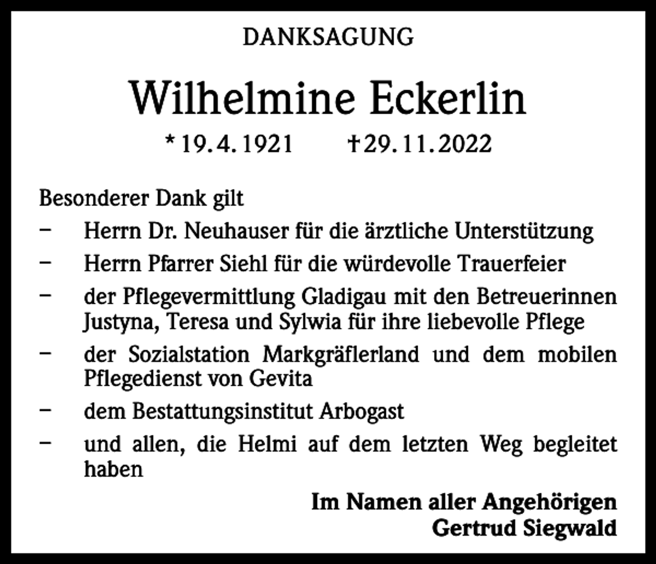 <p>DANKSAGUNG</p><p>Wilhelmine Eckerlin<br />* 19. 4. 1921 † 29. 11. 2022<br />Besonderer Dank gilt<br />− Herrn Dr. Neuhauser für die ärztliche Unterstützung<br />− Herrn Pfarrer Siehl für die würdevolle Trauerfeier<br />− der Pflegevermittlung Gladigau mit den Betreuerinnen<br />Justyna, Teresa und Sylwia für ihre liebevolle Pflege<br />− der Sozialstation Markgräflerland und dem mobilen<br />Pflegedienst von Gevita<br />− dem Bestattungsinstitut Arbogast<br />− und allen, die Helmi auf dem letzten Weg begleitet<br />haben<br />Im Namen aller Angehörigen<br />Gertrud Siegwald</p>