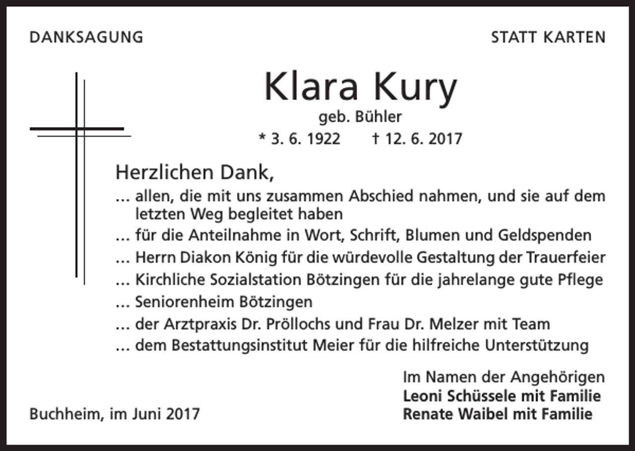 <p>DANKSAGUNG</p><p>STATT KARTEN</p><p>Klara Kury</p><p>geb. Bühler<br />* 3. 6. 1922 † 12. 6. 2017</p><p>Herzlichen Dank,<br />… allen, die mit uns zusammen Abschied nahmen, und sie auf dem<br />letzten Weg begleitet haben<br />… f ür die Anteilnahme in Wort, Schrift, Blumen und Geldspenden<br />… Herrn Diakon König für die würdevolle Gestaltung der Trauerfeier<br />…K<br />irchliche Sozialstation Bötzingen für die jahrelange gute Pflege<br />… S eniorenheim Bötzingen<br />…d<br />er Arztpraxis Dr. Pröllochs und Frau Dr. Melzer mit Team<br />…d<br />em Bestattungsinstitut Meier für die hilfreiche Unterstützung</p><p>Buchheim, im Juni 2017</p><p>Im Namen der Angehörigen<br />Leoni Schüssele mit Familie<br />Renate Waibel mit Familie</p>