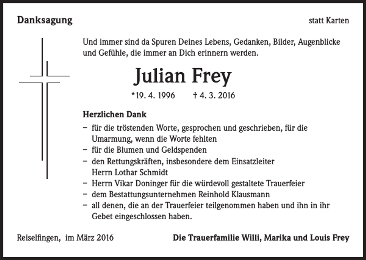 <p>Danksagung</p><p>statt Karten</p><p>Und immer sind da Spuren Deines Lebens, Gedanken, Bilder, Augenblicke<br />und Gefühle, die immer an Dich erinnern werden.</p><p>Julian Frey<br />*19. 4. 1996 † 4. 3. 2016</p><p>Herzlichen Dank<br />– für die tröstenden Worte, gesprochen und geschrieben, für die<br />Umarmung, wenn die Worte fehlten<br />– für die Blumen und Geldspenden<br />– den Rettungskräften, insbesondere dem Einsatzleiter<br />Herrn Lothar Schmidt<br />– Herrn Vikar Doninger für die würdevoll gestaltete Trauerfeier<br />– dem Bestattungsunternehmen Reinhold Klausmann<br />– all denen, die an der Trauerfeier teilgenommen haben und ihn in ihr<br />Gebet eingeschlossen haben.</p><p>Reiselfingen, im März 2016</p><p>Die Trauerfamilie Willi, Marika und Louis Frey</p>