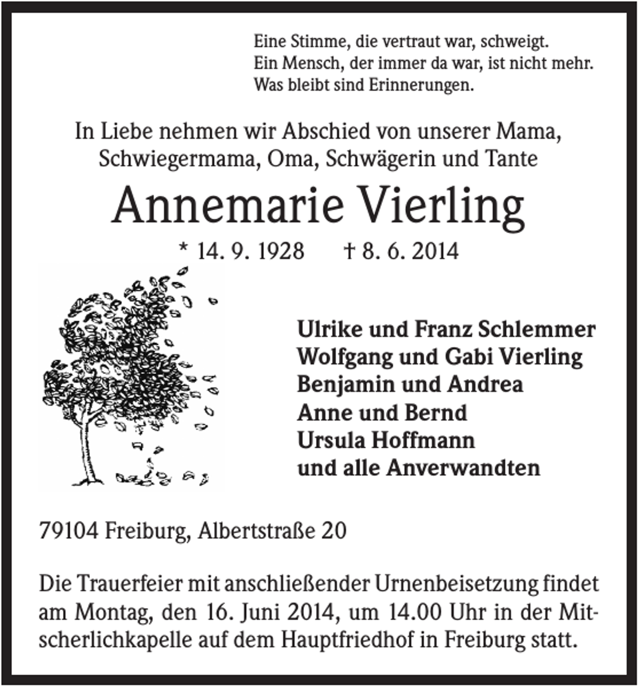<p>Eine Stimme, die vertraut war, schweigt.<br />Ein Mensch, der immer da war, ist nicht mehr.<br />Was bleibt sind Erinnerungen.</p><p>In Liebe nehmen wir Abschied von unserer Mama,<br />Schwiegermama, Oma, Schwägerin und Tante</p><p>Annemarie Vierling<br />* 14. 9. 1928</p><p>† 8. 6. 2014</p><p>Ulrike und Franz Schlemmer<br />Wolfgang und Gabi Vierling<br />Benjamin und Andrea<br />Anne und Bernd<br />Ursula Hoffmann<br />und alle Anverwandten<br />79104 Freiburg, Albertstraße 20<br />Die Trauerfeier mit anschließender Urnenbeisetzung findet<br />am Montag, den 16. Juni 2014, um 14.00 Uhr in der Mitscherlichkapelle auf dem Hauptfriedhof in Freiburg statt.</p>