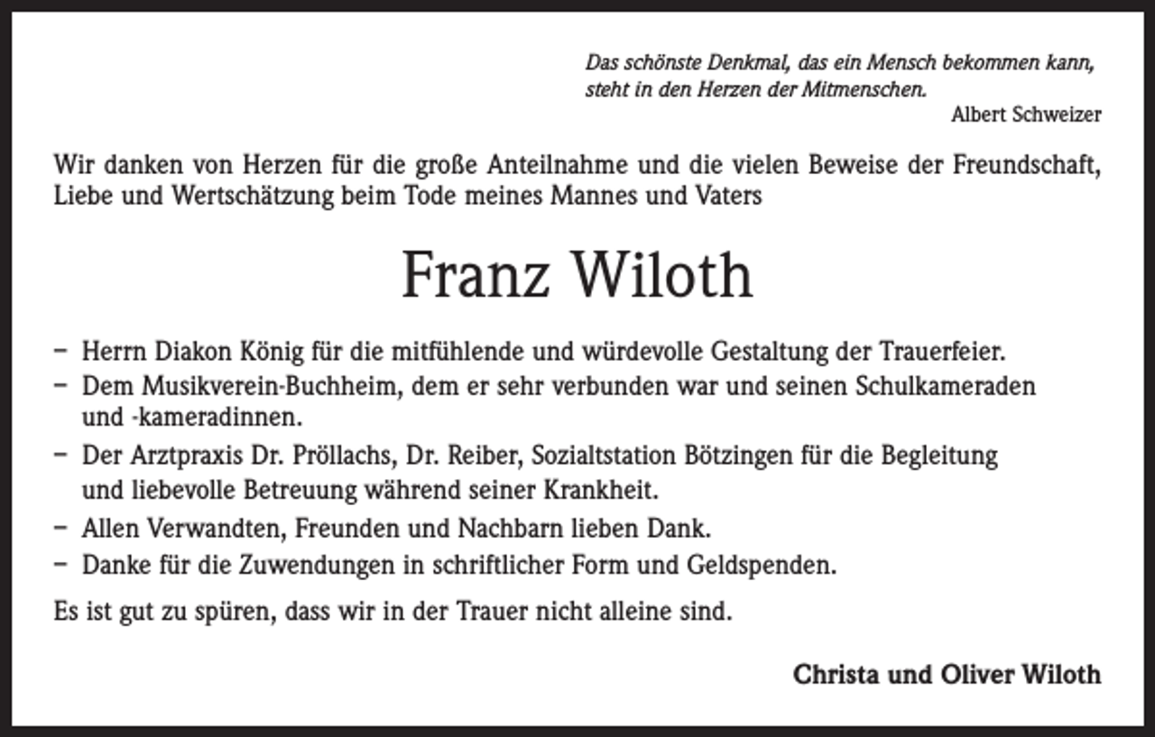 <p>Das schönste Denkmal, das ein Mensch bekommen kann,<br />steht in den Herzen der Mitmenschen.</p><p>Albert Schweizer</p><p>Wir danken von Herzen für die große Anteilnahme und die vielen Beweise der Freundschaft,<br />Liebe und Wertschätzung beim Tode meines Mannes und Vaters</p><p>Franz Wiloth<br />– Herrn Diakon König für die mitfühlende und würdevolle Gestaltung der Trauerfeier.<br />– Dem Musikverein-Buchheim, dem er sehr verbunden war und seinen Schulkameraden<br />und -kameradinnen.<br />– Der Arztpraxis Dr. Pröllachs, Dr. Reiber, Sozialtstation Bötzingen für die Begleitung<br />und liebevolle Betreuung während seiner Krankheit.<br />– Allen Verwandten, Freunden und Nachbarn lieben Dank.<br />– Danke für die Zuwendungen in schriftlicher Form und Geldspenden.<br />Es ist gut zu spüren, dass wir in der Trauer nicht alleine sind.<br />Christa und Oliver Wiloth</p>
