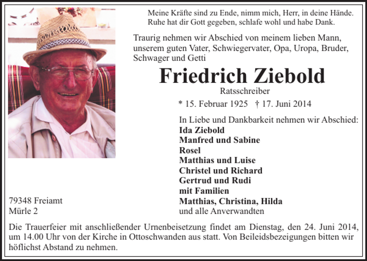 <p>Meine Kräfte sind zu Ende, nimm mich, Herr, in deine Hände.<br />Ruhe hat dir Gott gegeben, schlafe wohl und habe Dank.</p><p>Traurig nehmen wir Abschied von meinem lieben Mann,<br />unserem guten Vater, Schwiegervater, Opa, Uropa, Bruder,<br />Schwager und Getti</p><p>Friedrich Ziebold<br />Ratsschreiber<br />* 15. Februar 1925 † 17. Juni 2014</p><p>79348 Freiamt<br />Mürle 2</p><p>In Liebe und Dankbarkeit nehmen wir Abschied:<br />Ida Ziebold<br />Manfred und Sabine<br />Rosel<br />Matthias und Luise<br />Christel und Richard<br />Gertrud und Rudi<br />mit Familien<br />Matthias, Christina, Hilda<br />und alle Anverwandten</p><p>Die Trauerfeier mit anschließender Urnenbeisetzung findet am Dienstag, den 24. Juni 2014,<br />um 14.00 Uhr von der Kirche in Ottoschwanden aus statt. Von Beileidsbezeigungen bitten wir<br />höflichst Abstand zu nehmen.</p>