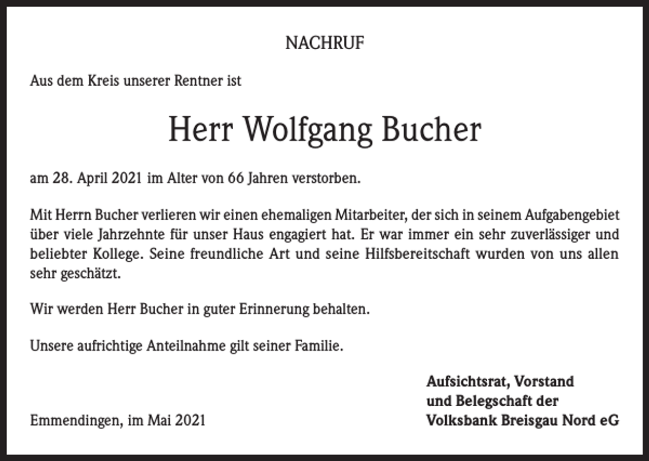 <p>NACHRUF<br />Aus dem Kreis unserer Rentner ist</p><p>Herr Wolfgang Bucher<br />am 28. April 2021 im Alter von 66 Jahren verstorben.<br />Mit Herrn Bucher verlieren wir einen ehemaligen Mitarbeiter, der sich in seinem Aufgabengebiet<br />über viele Jahrzehnte für unser Haus engagiert hat. Er war immer ein sehr zuverlässiger und<br />beliebter Kollege. Seine freundliche Art und seine Hilfsbereitschaft wurden von uns allen<br />sehr geschätzt.<br />Wir werden Herr Bucher in guter Erinnerung behalten.<br />Unsere aufrichtige Anteilnahme gilt seiner Familie.</p><p>Emmendingen, im Mai 2021</p><p>Aufsichtsrat, Vorstand<br />und Belegschaft der<br />Volksbank Breisgau Nord eG</p>