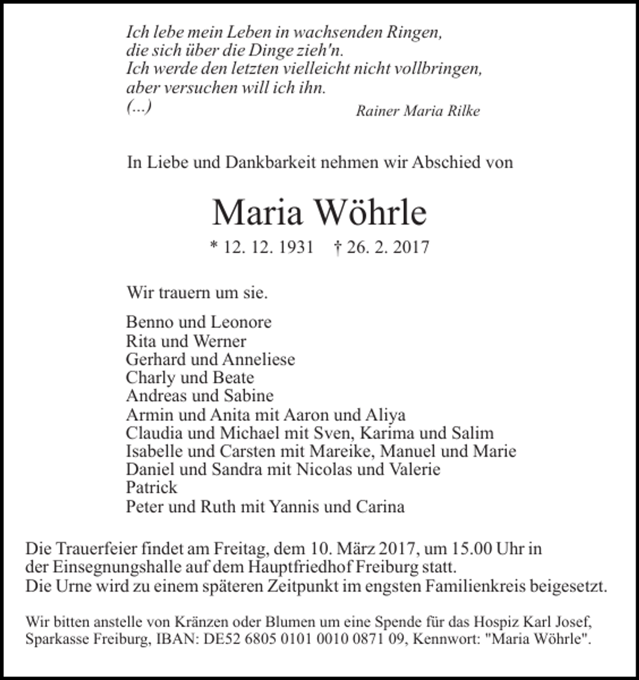 <p>Ich lebe mein Leben in wachsenden Ringen,<br />die sich über die Dinge zieh'n.<br />Ich werde den letzten vielleicht nicht vollbringen,<br />aber versuchen will ich ihn.<br />(...)<br />Rainer Maria Rilke<br />In Liebe und Dankbarkeit nehmen wir Abschied von</p><p>Maria Wöhrle<br />* 12. 12. 1931</p><p>† 26. 2. 2017</p><p>Wir trauern um sie.<br />Benno und Leonore<br />Rita und Werner<br />Gerhard und Anneliese<br />Charly und Beate<br />Andreas und Sabine<br />Armin und Anita mit Aaron und Aliya<br />Claudia und Michael mit Sven, Karima und Salim<br />Isabelle und Carsten mit Mareike, Manuel und Marie<br />Daniel und Sandra mit Nicolas und Valerie<br />Patrick<br />Peter und Ruth mit Yannis und Carina<br />Die Trauerfeier findet am Freitag, dem 10. März 2017, um 15.00 Uhr in<br />der Einsegnungshalle auf dem Hauptfriedhof Freiburg statt.<br />Die Urne wird zu einem späteren Zeitpunkt im engsten Familienkreis beigesetzt.<br />Wir bitten anstelle von Kränzen oder Blumen um eine Spende für das Hospiz Karl Josef,<br />Sparkasse Freiburg, IBAN: DE52 6805 0101 001871 09, Kennwort: "Maria Wöhrle".</p>