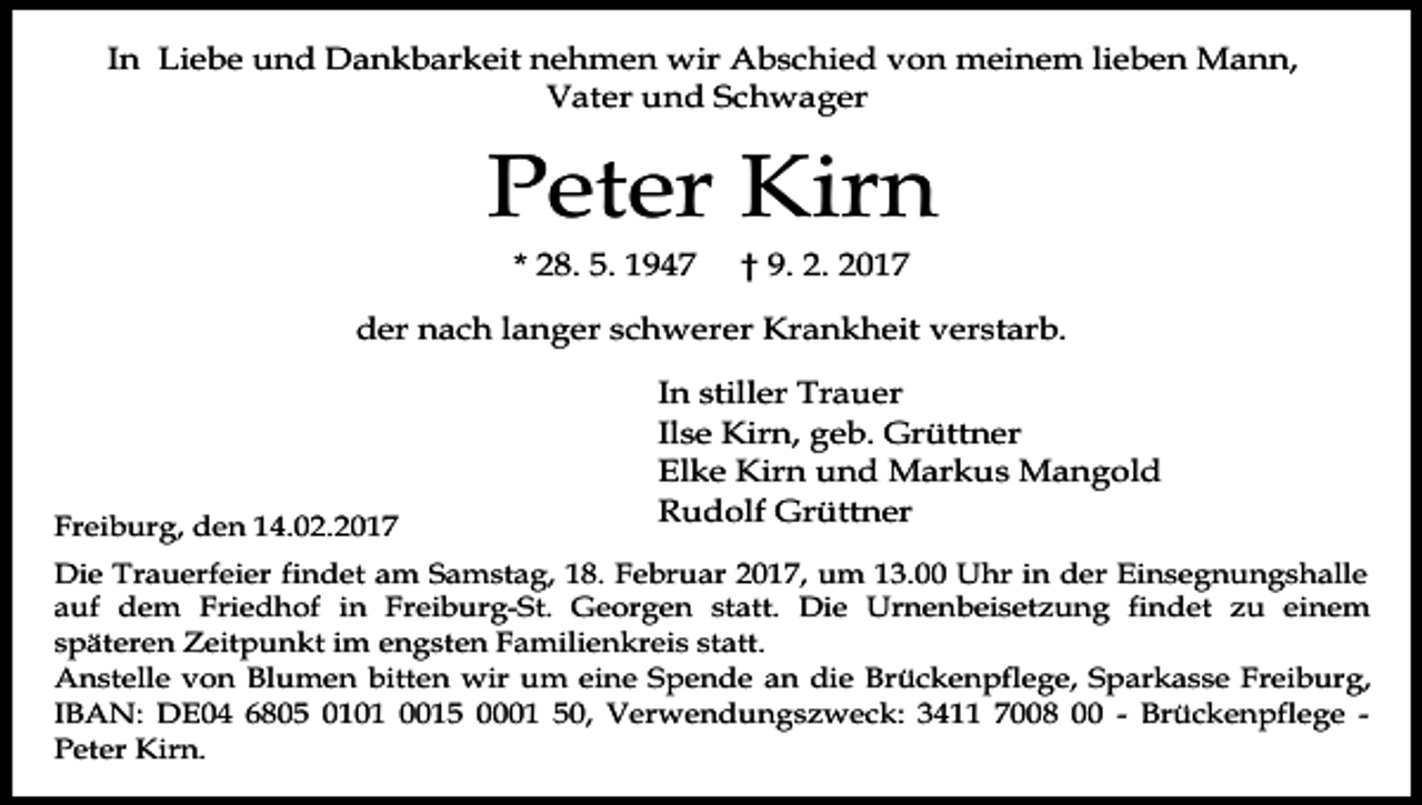 <p>In Liebe und Dankbarkeit nehmen wir Abschied von meinem lieben Mann,<br />Vater und Schwager</p><p>Peter Kirn<br />* 28. 5. 1947</p><p>† 9. 2. 2017</p><p>der nach langer schwerer Krankheit verstarb.</p><p>Freiburg, den 14.02.2017</p><p>In stiller Trauer<br />Ilse Kirn, geb. Grüttner<br />Elke Kirn und Markus Mangold<br />Rudolf Grüttner</p><p>Die Trauerfeier findet am Samstag, 18. Februar 2017, um 13.00 Uhr in der Einsegnungshalle<br />auf dem Friedhof in Freiburg-St. Georgen statt. Die Urnenbeisetzung findet zu einem<br />späteren Zeitpunkt im engsten Familienkreis statt.<br />Anstelle von Blumen bitten wir um eine Spende an die Brückenpflege, Sparkasse Freiburg,<br />IBAN: DE04 6805 0101 0015 0001 50, Verwendungszweck: 3411 7008 00 - Brückenpflege Peter Kirn.</p>