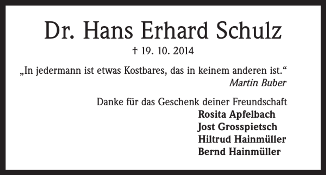 <p>Dr. Hans Erhard Schulz<br />† 19. 10. 2014</p><p>„In jedermann ist etwas Kostbares, das in keinem anderen ist.“<br />Martin Buber<br />Danke für das Geschenk deiner Freundschaft<br />Rosita Apfelbach<br />Jost Grosspietsch<br />Hiltrud Hainmüller<br />Bernd Hainmüller</p>