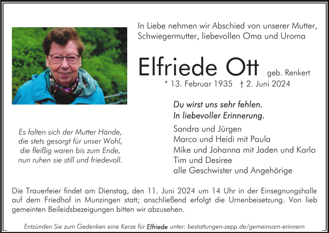 <p>In Liebe nehmen wir Abschied von unserer Mutter,<br />Schwiegermutter, liebevollen Oma und Uroma</p><p>Elfriede Ott</p><p>geb. Renkert<br />* 13. Februar 1935 † 2. Juni 2024</p><p>Es falten sich der Mutter Hände,<br />die stets gesorgt für unser Wohl,<br />die fleißig waren bis zum Ende,<br />nun ruhen sie still und friedevoll.</p><p>Sandra und Jürgen<br />Marco und Heidi mit Paula<br />Mike und Johanna mit Jaden und Karlo<br />Tim und Desiree<br />alle Geschwister und Angehörige</p><p>Die Trauerfeier findet am Dienstag, den 11. Juni 2024 um 14 Uhr in der Einsegnungshalle<br />auf dem Friedhof in Munzingen statt; anschließend erfolgt die Urnenbeisetzung. Von lieb<br />gemeinten Beileidsbezeigungen bitten wir abzusehen.<br />Entzünden Sie zum Gedenken eine Kerze für</p><p>unter: bestattungen-zepp.de/gemeinsam-erinnern</p>