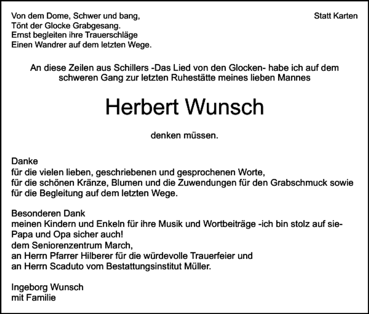 <p>Von dem Dome, Schwer und bang,<br />Tönt der Glocke Grabgesang.<br />Ernst begleiten ihre Trauerschläge<br />Einen Wandrer auf dem letzten Wege.</p><p>Statt Karten</p><p>An diese Zeilen aus Schillers -Das Lied von den Glocken- habe ich auf dem<br />schweren Gang zur letzten Ruhestätte meines lieben Mannes</p><p>Herbert Wunsch<br />denken müssen.<br />Danke<br />für die vielen lieben, geschriebenen und gesprochenen Worte,<br />für die schönen Kränze, Blumen und die Zuwendungen für den Grabschmuck sowie<br />für die Begleitung auf dem letzten Wege.<br />Besonderen Dank<br />meinen Kindern und Enkeln für ihre Musik und Wortbeiträge -ich bin stolz auf siePapa und Opa sicher auch!<br />dem Seniorenzentrum March,<br />an Herrn Pfarrer Hilberer für die würdevolle Trauerfeier und<br />an Herrn Scaduto vom Bestattungsinstitut Müller.<br />Ingeborg Wunsch<br />mit Familie</p>