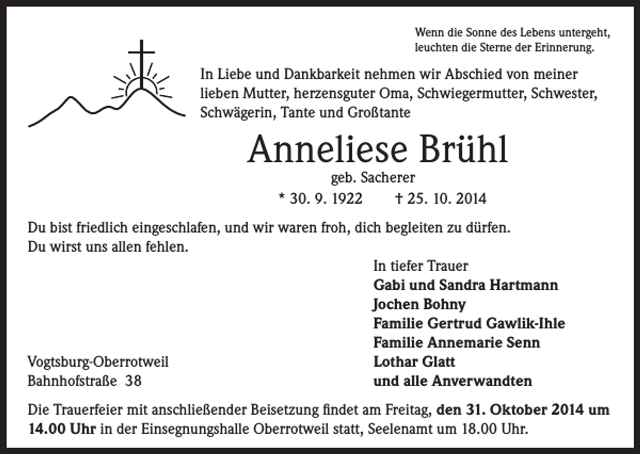 <p>Wenn die Sonne des Lebens untergeht,<br />leuchten die Sterne der Erinnerung.</p><p>In Liebe und Dankbarkeit nehmen wir Abschied von meiner<br />lieben Mutter, herzensguter Oma, Schwiegermutter, Schwester,<br />Schwägerin, Tante und Großtante</p><p>Anneliese Brühl<br />geb. Sacherer<br />* 30. 9. 1922 † 25. 10. 2014</p><p>Du bist friedlich eingeschlafen, und wir waren froh, dich begleiten zu dürfen.<br />Du wirst uns allen fehlen.<br />In tiefer Trauer<br />Gabi und Sandra Hartmann<br />Jochen Bohny<br />Familie Gertrud Gawlik-Ihle<br />Familie Annemarie Senn<br />Vogtsburg-Oberrotweil<br />Lothar Glatt<br />Bahnhofstraße 38<br />und alle Anverwandten<br />Die Trauerfeier mit anschließender Beisetzung findet am Freitag, den 31. Oktober 2014 um<br />14.00 Uhr in der Einsegnungshalle Oberrotweil statt, Seelenamt um 18.00 Uhr.</p>