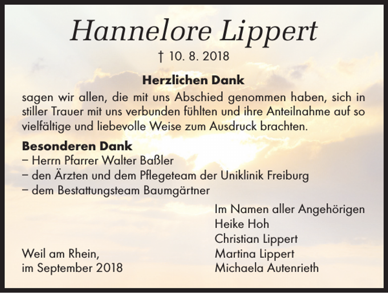 <p>Hannelore Lippert<br />† 10. 8. 2018<br />Herzlichen Dank<br />sagen wir allen, die mit uns Abschied genommen haben, sich in<br />stiller Trauer mit uns verbunden fühlten und ihre Anteilnahme auf so<br />vielfältige und liebevolle Weise zum Ausdruck brachten.<br />Besonderen Dank<br />– Herrn Pfarrer Walter Baßler<br />– den Ärzten und dem Pflegeteam der Uniklinik Freiburg<br />– dem Bestattungsteam Baumgärtner</p><p>Im Namen aller Angehörigen</p><p>Heike Hoh</p><p>Christian Lippert<br />Weil am Rhein,<br />Martina Lippert<br />im September 2018<br />Michaela Autenrieth</p>