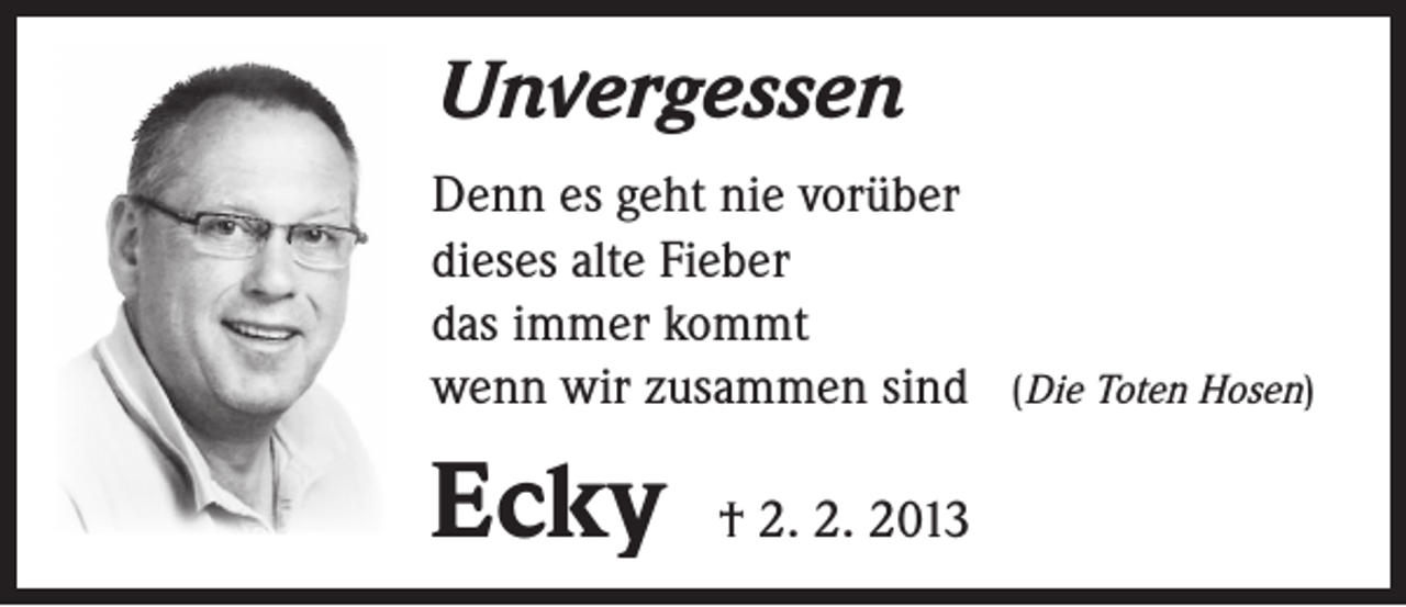 <p>Unvergessen<br />Denn es geht nie vorüber<br />dieses alte Fieber<br />das immer kommt<br />wenn wir zusammen sind</p><p>Ecky</p><p>† 2. 2. 2013</p><p>(Die Toten Hosen)</p>