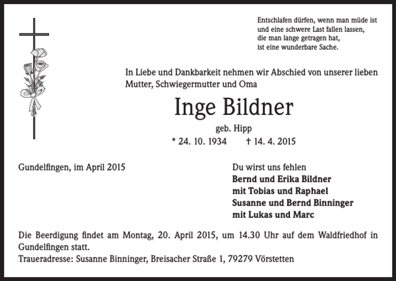 <p>I n Liebe und Dankbarkeit nehmen wir Abschied von unserer lieben<br />Mutter, Schwiegermutter und Oma</p><p>Inge Bildner</p><p>geb. Hipp<br />* 24. 10. 1934 † 14. 4. 2015</p><p>Gundelfingen, im April 2015</p><p>Entschlafen dürfen, wenn man müde ist<br />und eine schwere Last fallen lassen,<br />die man lange getragen hat,<br />ist eine wunderbare Sache.</p><p>u wirst uns fehlen<br />D<br />Bernd und Erika Bildner<br />mit Tobias und Raphael<br />Susanne und Bernd Binninger<br />mit Lukas und Marc</p><p>Die Beerdigung findet am Montag, 20. April 2015, um 14.30 Uhr auf dem Waldfriedhof in<br />Gundelfingen statt.<br />Traueradresse: Susanne Binninger, Breisacher Straße 1, 79279 Vörstetten</p>