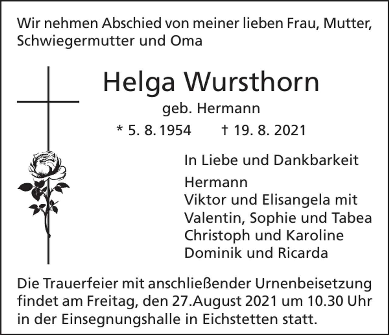 <p>Wir nehmen Abschied von meiner lieben Frau, Mutter,<br />Schwiegermutter und Oma</p><p>Helga Wursthorn<br />geb. Hermann<br />* 5. 8. 1954 † 19. 8. 2021<br />In Liebe und Dankbarkeit<br />Hermann<br />Viktor und Elisangela mit<br />Valentin, Sophie und Tabea<br />Christoph und Karoline<br />Dominik und Ricarda<br />Die Trauerfeier mit anschließender Urnenbeisetzung<br />findet am Freitag, den 27.August 2021 um 10.30 Uhr<br />in der Einsegnungshalle in Eichstetten statt.</p>