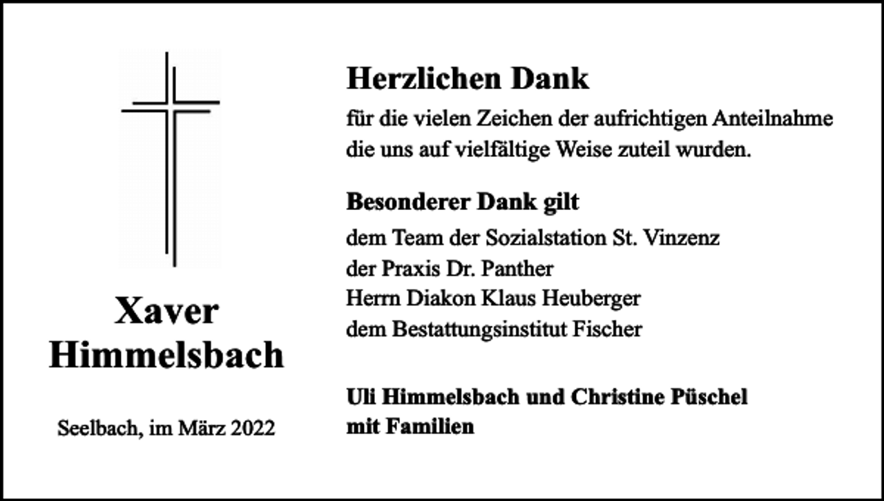 <p>Herzlichen Dank<br />für die vielen Zeichen der aufrichtigen Anteilnahme<br />die uns auf vielfältige Weise zuteil wurden.</p><p>Besonderer Dank gilt</p><p>Xaver<br />Himmelsbach<br />Seelbach, im März 2022</p><p>dem Team der Sozialstation St. Vinzenz<br />der Praxis Dr. Panther<br />Herrn Diakon Klaus Heuberger<br />dem Bestattungsinstitut Fischer<br />Uli Himmelsbach und Christine Püschel<br />mit Familien</p>