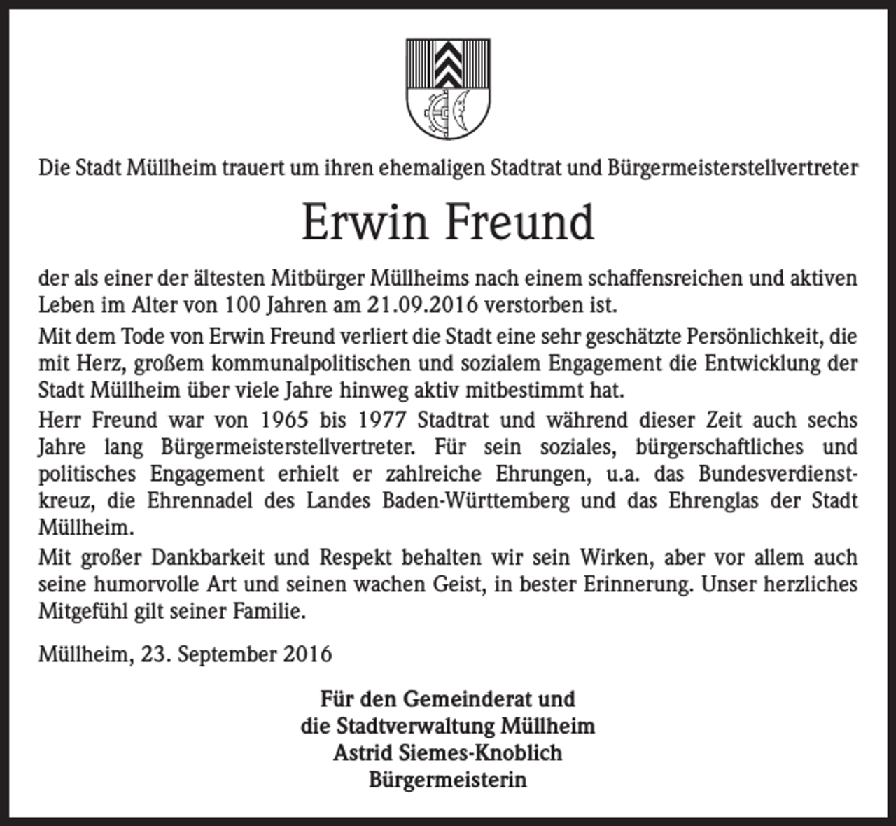 <p>Die Stadt Müllheim trauert um ihren ehemaligen Stadtrat und Bürgermeisterstellvertreter</p><p>Erwin Freund<br />der als einer der ältesten Mitbürger Müllheims nach einem schaffensreichen und aktiven<br />Leben im Alter von 100 Jahren am 21.09.2016 verstorben ist.<br />Mit dem Tode von Erwin Freund verliert die Stadt eine sehr geschätzte Persönlichkeit, die<br />mit Herz, großem kommunalpolitischen und sozialem Engagement die Entwicklung der<br />Stadt Müllheim über viele Jahre hinweg aktiv mitbestimmt hat.<br />Herr Freund war von 1965 bis 1977 Stadtrat und während dieser Zeit auch sechs<br />Jahre lang Bürgermeisterstellvertreter. Für sein soziales, bürgerschaftliches und<br />politisches Engagement erhielt er zahlreiche Ehrungen, u.a. das Bundesverdienstkreuz, die Ehrennadel des Landes Baden-Württemberg und das Ehrenglas der Stadt<br />Müllheim.<br />Mit großer Dankbarkeit und Respekt behalten wir sein Wirken, aber vor allem auch<br />seine humorvolle Art und seinen wachen Geist, in bester Erinnerung. Unser herzliches<br />Mitgefühl gilt seiner Familie.<br />Müllheim, 23. September 2016<br />Für den Gemeinderat und<br />die Stadtverwaltung Müllheim<br />Astrid Siemes-Knoblich<br />Bürgermeisterin</p>