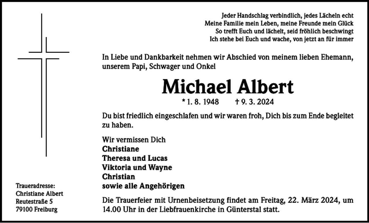 <p>Jeder Handschlag verbindlich, jedes Lächeln echt<br />Meine Familie mein Leben, meine Freunde mein Glück<br />So trefft Euch und lächelt, seid fröhlich beschwingt<br />Ich stehe bei Euch und wache, von jetzt an für immer</p><p>In Liebe und Dankbarkeit nehmen wir Abschied von meinem lieben Ehemann,<br />unserem Papi, Schwager und Onkel</p><p>Michael Albert<br />* 1. 8. 1948 † 9. 3. 2024</p><p>Du bist friedlich eingeschlafen und wir waren froh, Dich bis zum Ende begleitet<br />zu haben.</p><p>Traueradresse:<br />Christiane Albert<br />Reutestraße 5<br />79100 Freiburg</p><p>Wir vermissen Dich<br />Christiane<br />Theresa und Lucas<br />Viktoria und Wayne<br />Christian<br />sowie alle Angehörigen<br />Die Trauerfeier mit Urnenbeisetzung findet am Freitag, 22. März 2024, um<br />14.00 Uhr in der Liebfrauenkirche in Günterstal statt.</p>