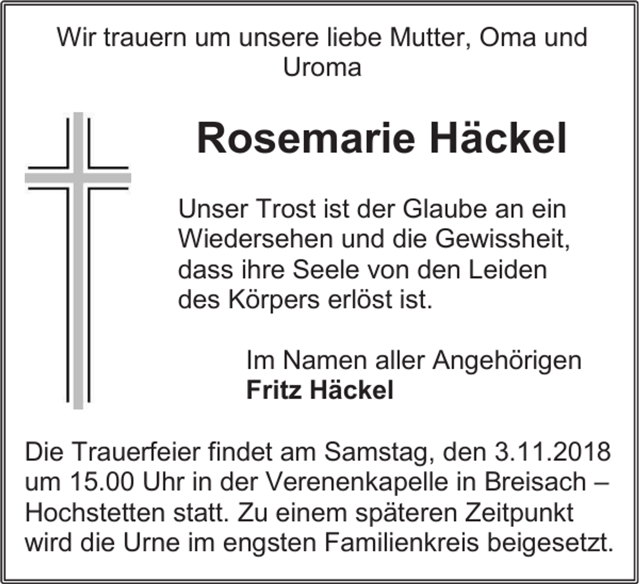 <p>Wir trauern um unsere liebe Mutter, Oma und<br />Uroma</p><p>Rosemarie Häckel<br />Unser Trost ist der Glaube an ein<br />Wiedersehen und die Gewissheit,<br />dass ihre Seele von den Leiden<br />des Körpers erlöst ist.<br />Im Namen aller Angehörigen<br />Fritz Häckel<br />Die Trauerfeier findet am Samstag, den 3.11.2018<br />um 15.00 Uhr in der Verenenkapelle in Breisach –<br />Hochstetten statt. Zu einem späteren Zeitpunkt<br />wird die Urne im engsten Familienkreis beigesetzt.</p>