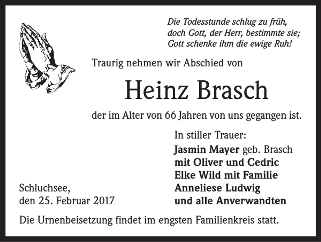 <p>Die Todesstunde schlug zu früh,<br />doch Gott, der Herr, bestimmte sie;<br />Gott schenke ihm die ewige Ruh!</p><p>Traurig nehmen wir Abschied von</p><p>Heinz Brasch<br />der im Alter von 66 Jahren von uns gegangen ist.</p><p>Schluchsee,<br />den 25. Februar 2017</p><p>In stiller Trauer:<br />Jasmin Mayer geb. Brasch<br />mit Oliver und Cedric<br />Elke Wild mit Familie<br />Anneliese Ludwig<br />und alle Anverwandten</p><p>Die Urnenbeisetzung findet im engsten Familienkreis statt.</p>